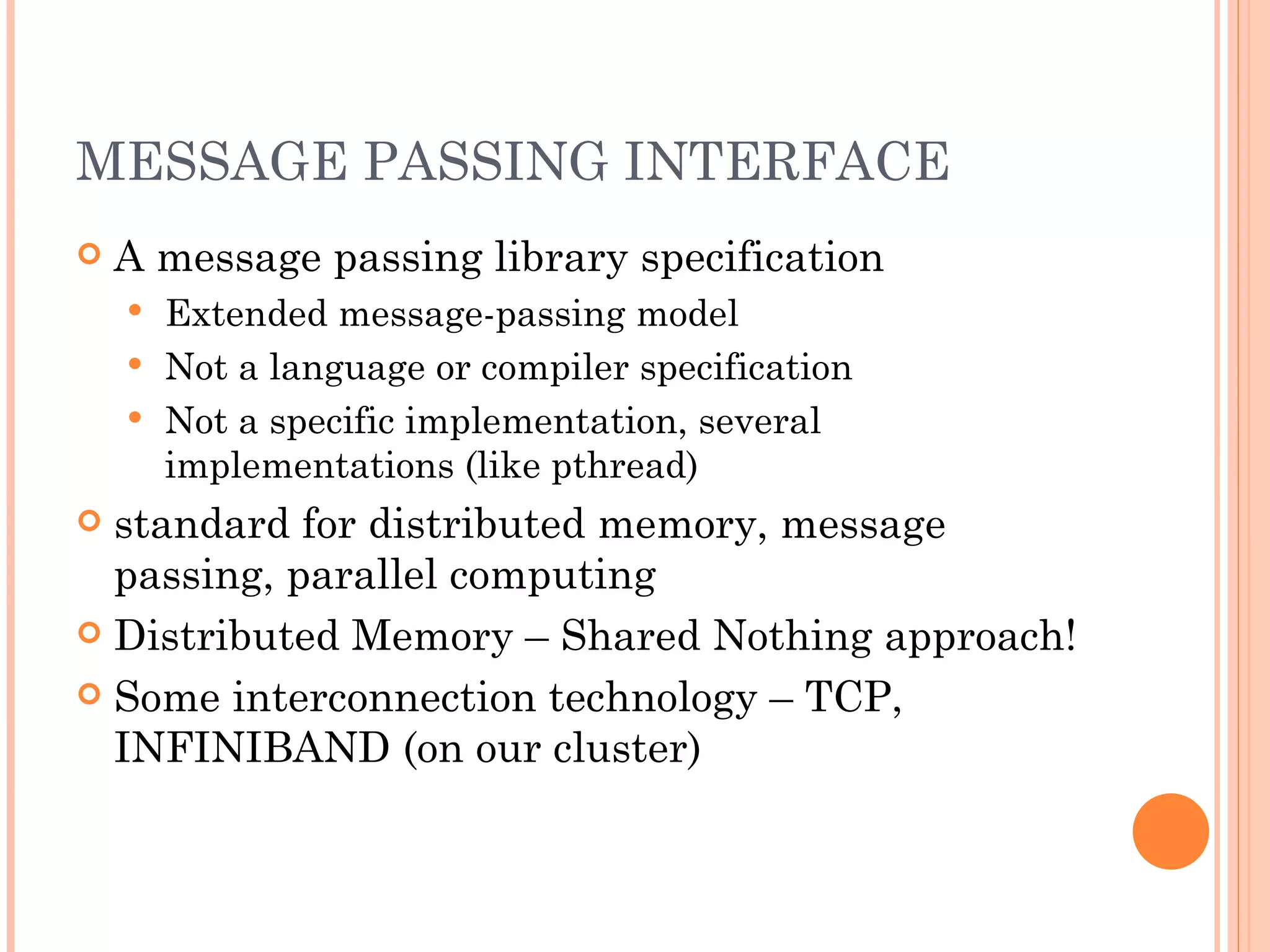 MESSAGE PASSING INTERFACE A message passing library specification Extended message-passing model Not a language or compiler specification Not a specific implementation, several implementations (like pthread) standard for distributed memory, message passing, parallel computing Distributed Memory – Shared Nothing approach! Some interconnection technology – TCP, INFINIBAND (on our cluster) 