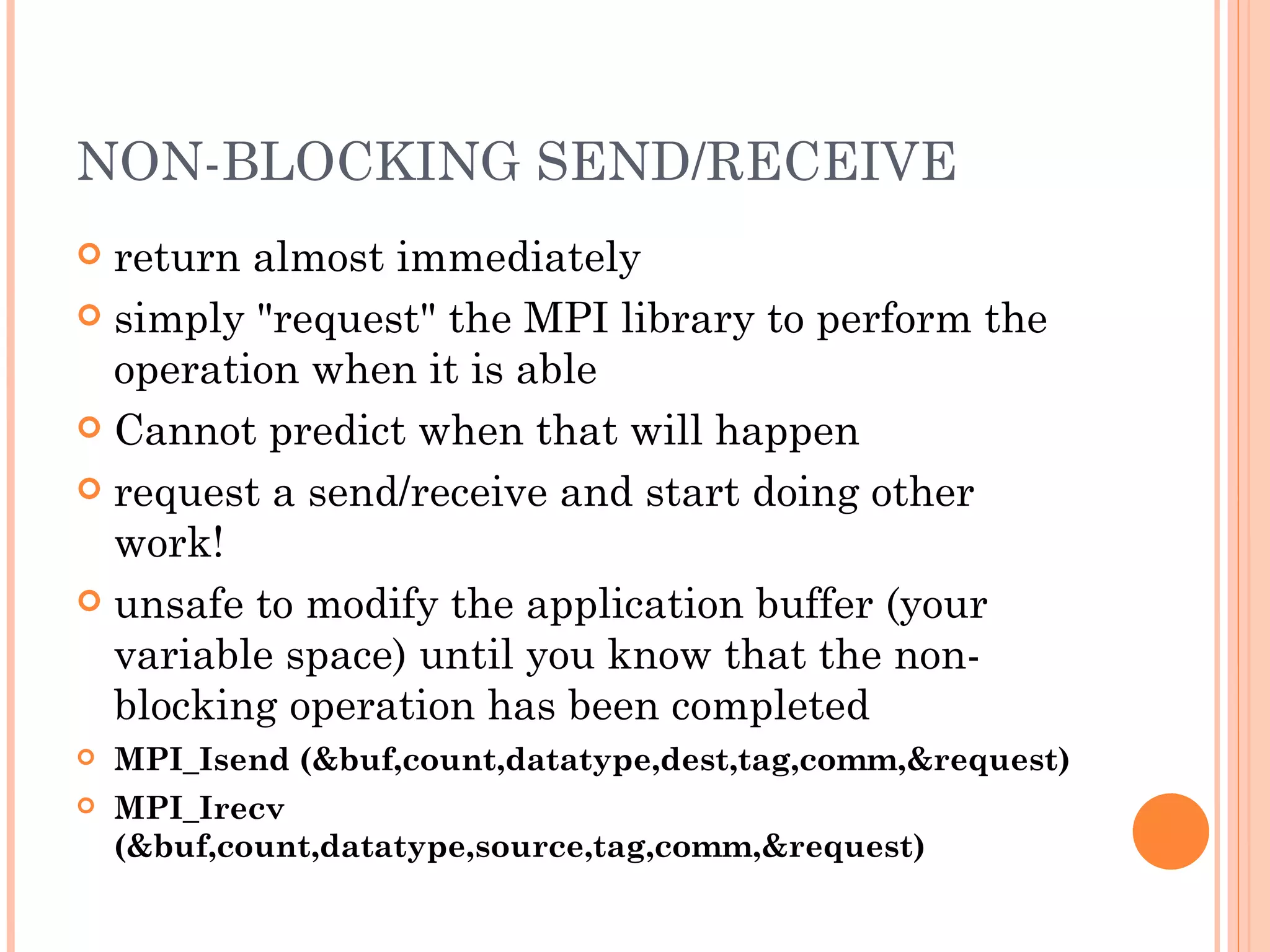 NON-BLOCKING SEND/RECEIVE return almost immediately simply &quot;request&quot; the MPI library to perform the operation when it is able Cannot predict when that will happen request a send/receive and start doing other work! unsafe to modify the application buffer (your variable space) until you know that the non-blocking operation has been completed MPI_Isend (&buf,count,datatype,dest,tag,comm,&request) MPI_Irecv (&buf,count,datatype,source,tag,comm,&request) 