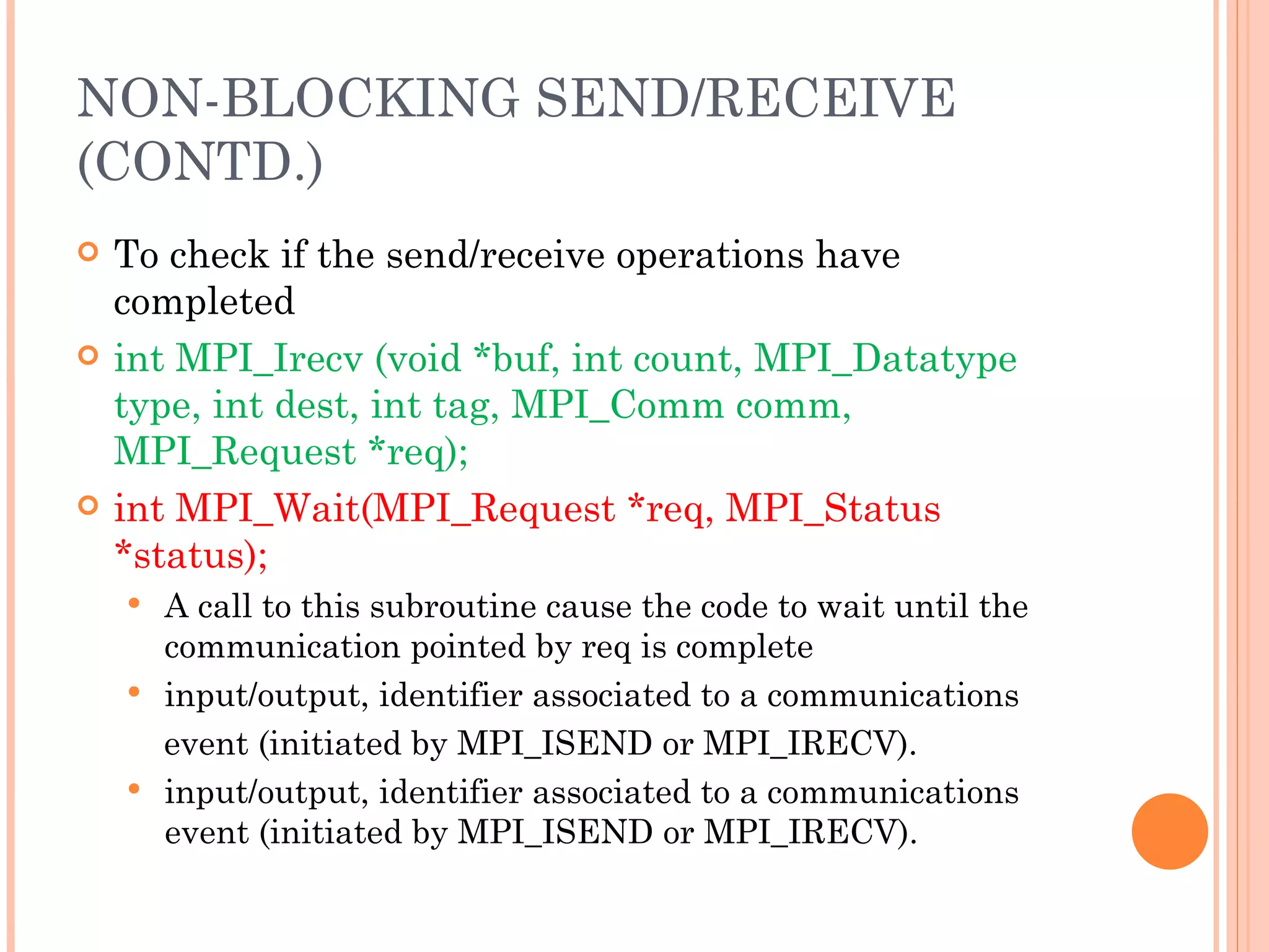 To check if the send/receive operations have completed int MPI_Irecv (void *buf, int count,  MPI_Datatype type, int dest, int tag,  MPI_Comm comm, MPI_Request *req); int MPI_Wait(MPI_Request *req, MPI_Status *status); A call to this subroutine cause the code to wait until the communication pointed by req is complete input/output, identifier associated to a communications event (initiated by MPI_ISEND or MPI_IRECV). input/output, identifier associated to a communications event (initiated by MPI_ISEND or MPI_IRECV). NON-BLOCKING SEND/RECEIVE (CONTD.) 
