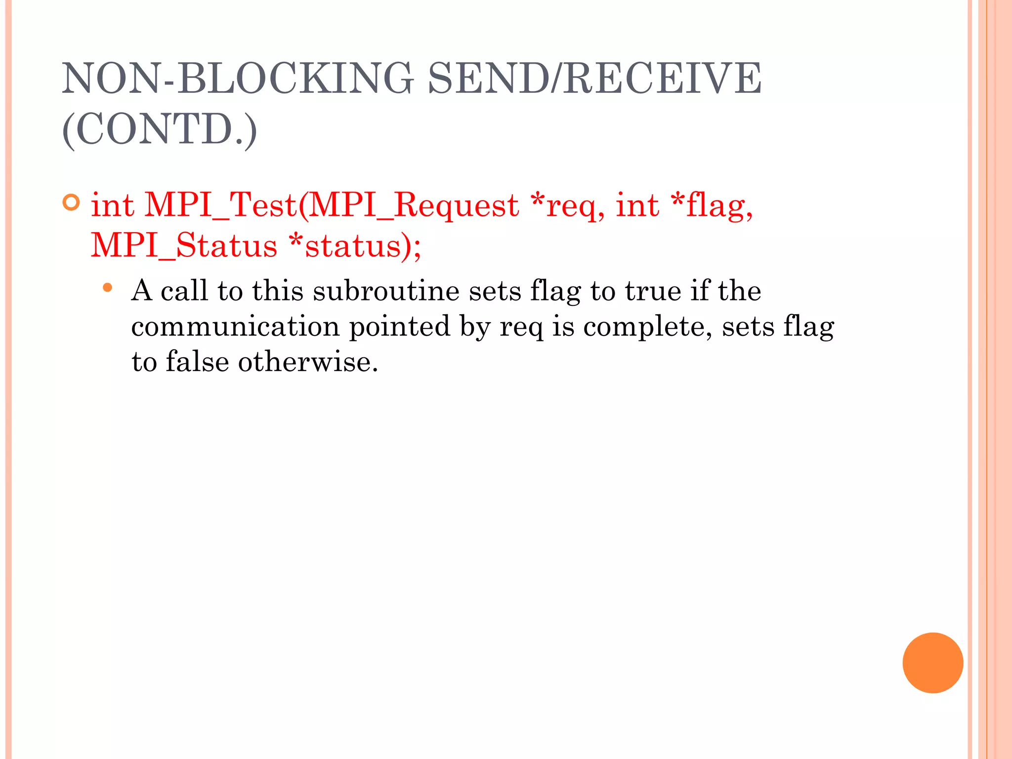 int MPI_Test(MPI_Request *req, int *flag, MPI_Status *status); A call to this subroutine sets flag to true if the communication pointed by req is complete, sets flag to false otherwise. NON-BLOCKING SEND/RECEIVE (CONTD.) 