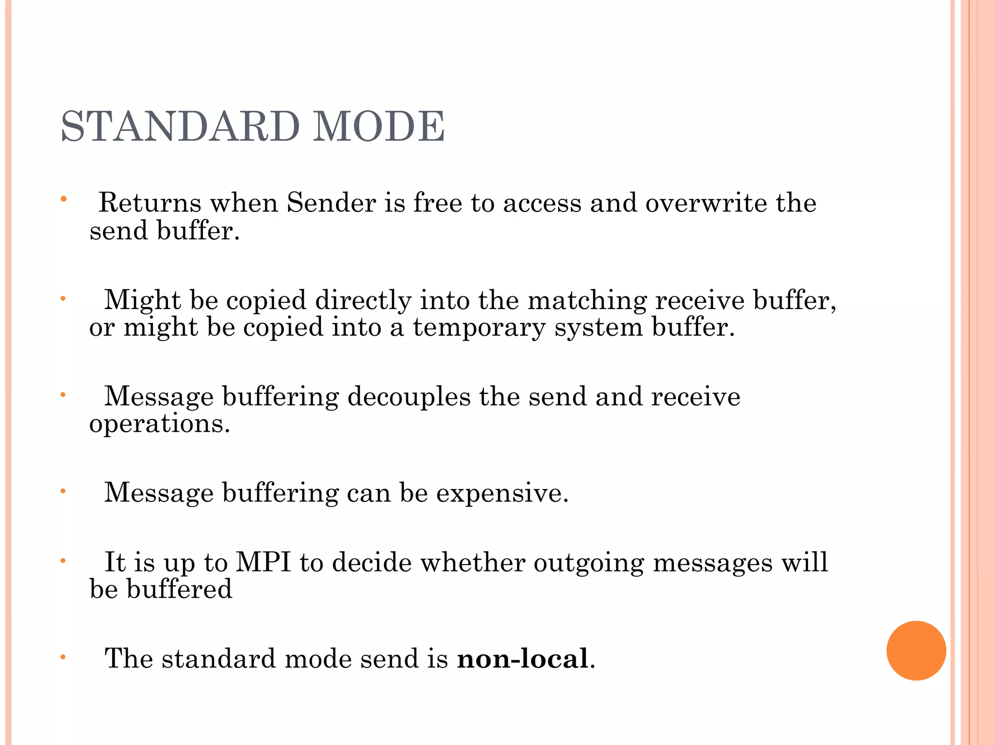STANDARD MODE Returns when Sender is free to access and overwrite the send buffer. Might be copied directly into the matching receive buffer, or might be copied into a temporary system buffer. Message buffering decouples the send and receive operations. Message buffering can be expensive. It is up to MPI to decide whether outgoing messages will be buffered The standard mode send is  non-local . 