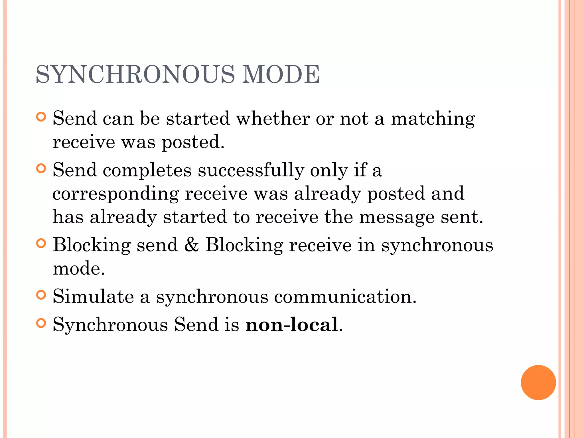 SYNCHRONOUS MODE Send can be started whether or not a matching receive was posted. Send completes successfully only if a corresponding receive was already posted and has already started to receive the message sent. Blocking send & Blocking receive in synchronous mode. Simulate a synchronous communication. Synchronous Send is  non-local .  