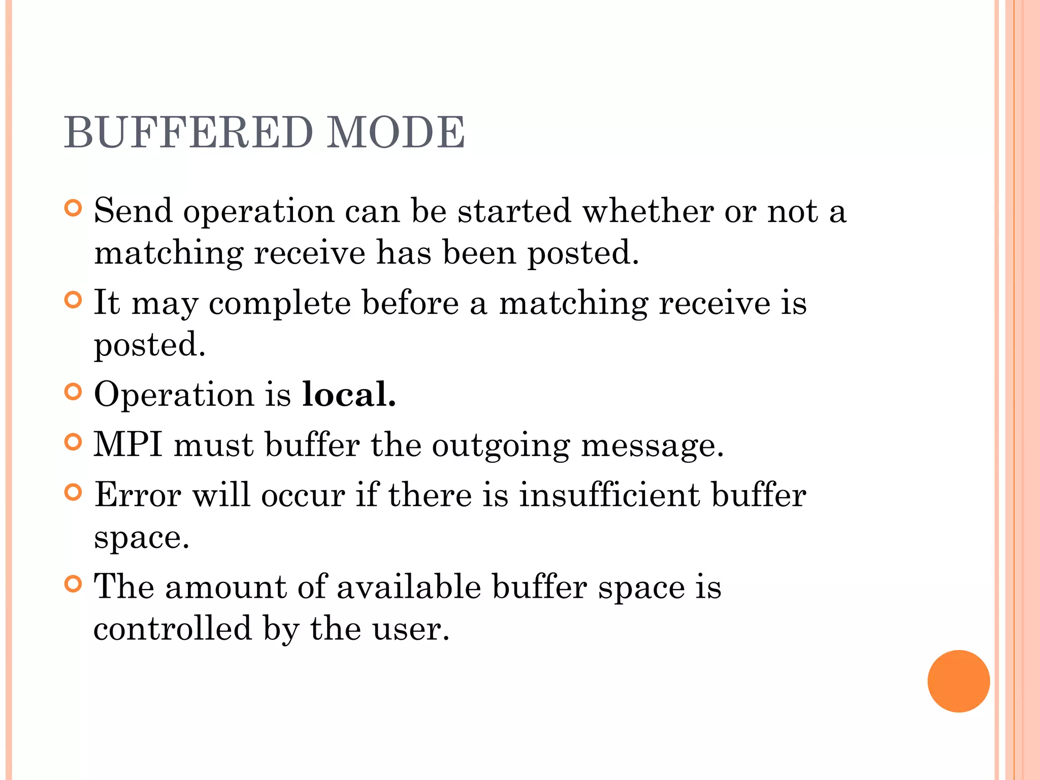 BUFFERED MODE Send operation can be started whether or not a matching receive has been posted. It may complete before a matching receive is posted. Operation is  local. MPI must buffer the outgoing message. Error will occur if there is insufficient buffer space. The amount of available buffer space is controlled by the user. 