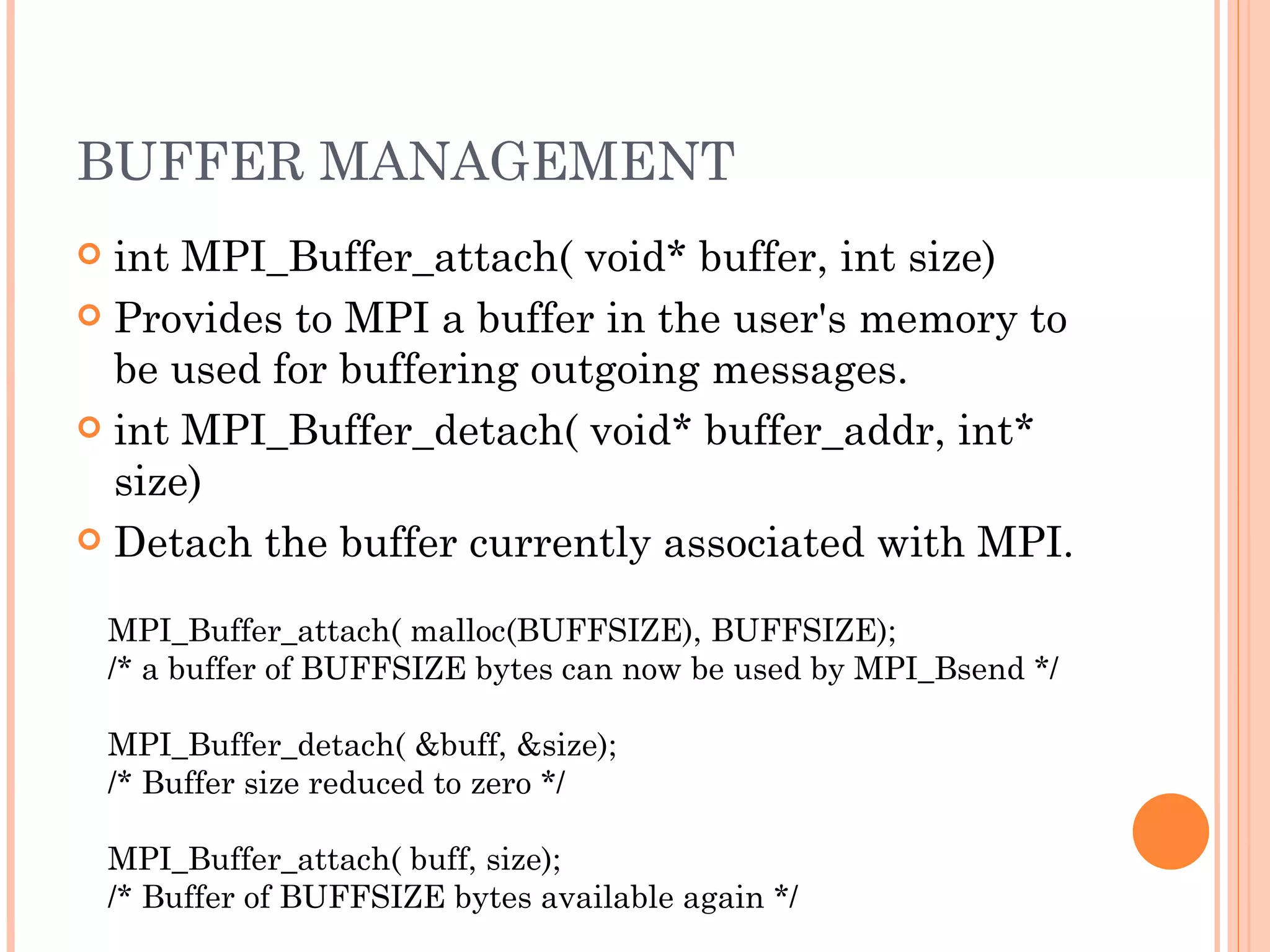 BUFFER MANAGEMENT int MPI_Buffer_attach( void* buffer, int size)  Provides to MPI a buffer in the user's memory to be used for buffering outgoing messages. int MPI_Buffer_detach( void* buffer_addr, int* size)  Detach the buffer currently associated with MPI. MPI_Buffer_attach( malloc(BUFFSIZE), BUFFSIZE);  /* a buffer of BUFFSIZE bytes can now be used by MPI_Bsend */  MPI_Buffer_detach( &buff, &size);  /* Buffer size reduced to zero */  MPI_Buffer_attach( buff, size);  /* Buffer of BUFFSIZE bytes available again */  