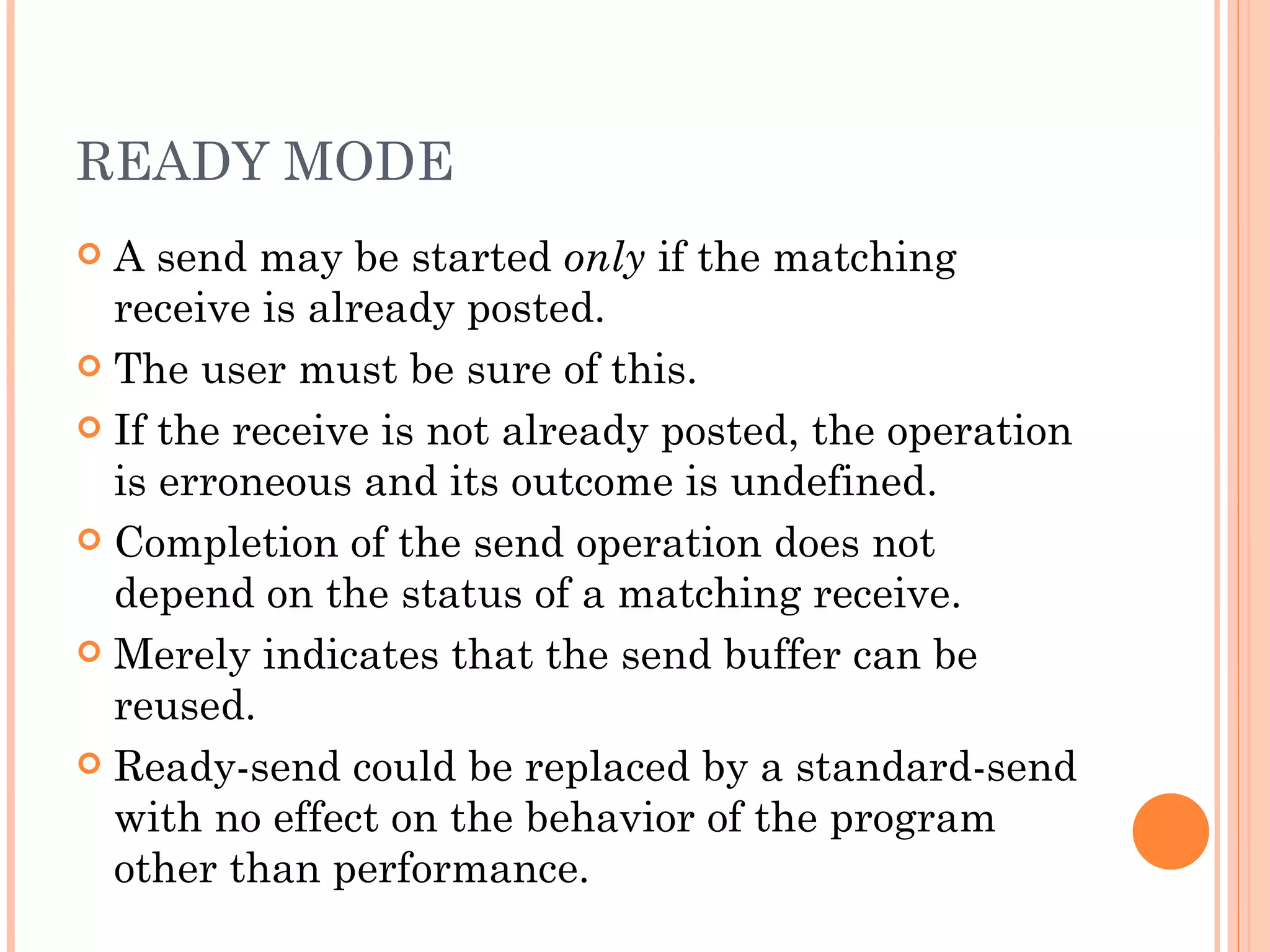 READY MODE A send may be started  only  if the matching receive is already posted. The user must be sure of this. If the receive is not already posted, the operation is erroneous and its outcome is undefined. Completion of the send operation does not depend on the status of a matching receive. Merely indicates that the send buffer can be reused. Ready-send could be replaced by a standard-send with no effect on the behavior of the program other than performance. 