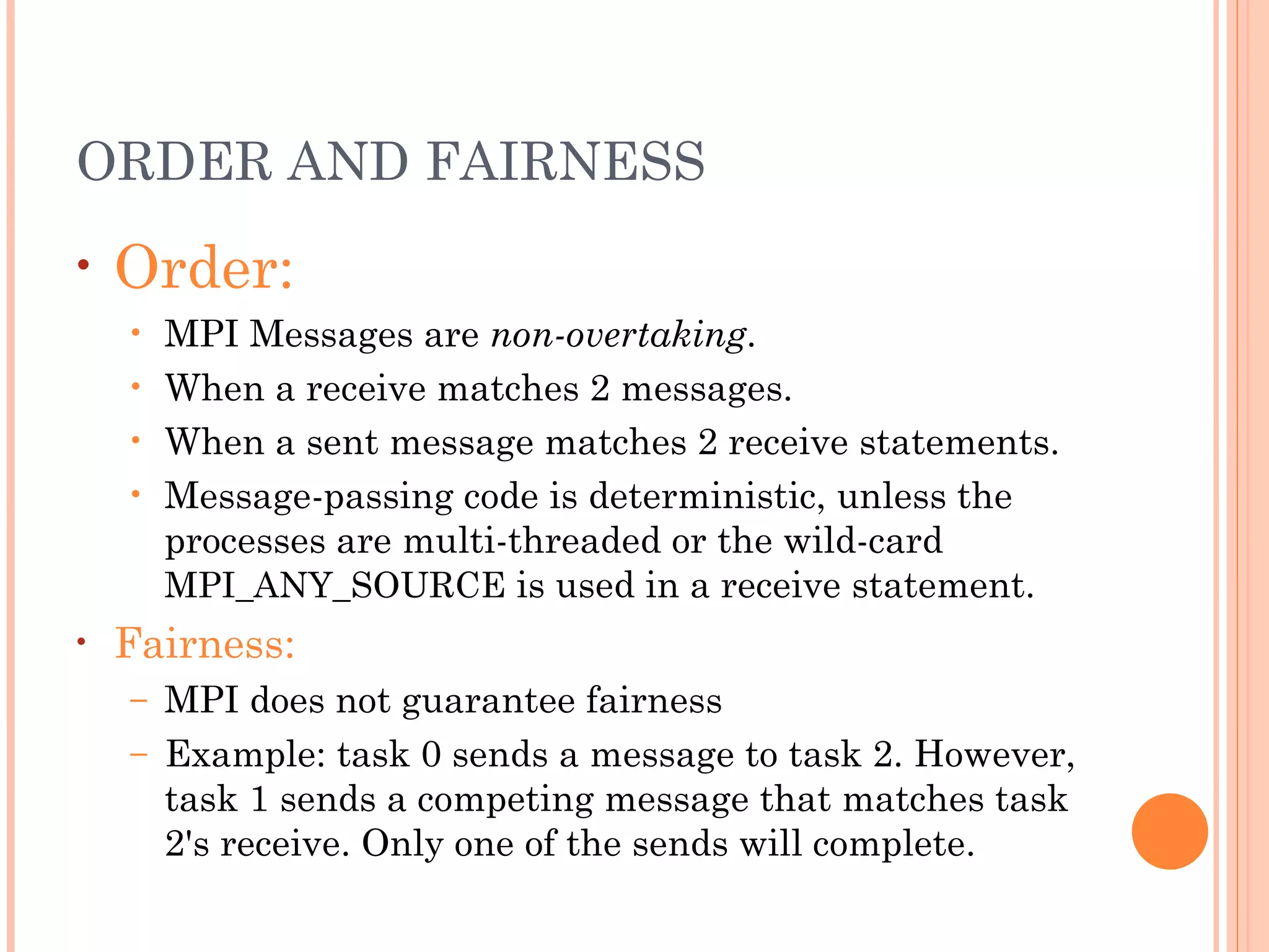 ORDER AND FAIRNESS Order:   MPI  Messages are  non-overtaking .   When a receive matches 2 messages. When a sent message matches 2 receive statements. Message-passing code is deterministic, unless the processes are multi-threaded or the wild-card  MPI_ANY_SOURCE  is used in a receive statement. Fairness:   MPI does not guarantee fairness Example: task 0 sends a message to task 2. However, task 1 sends a competing message that matches task 2's receive. Only one of the sends will complete.  