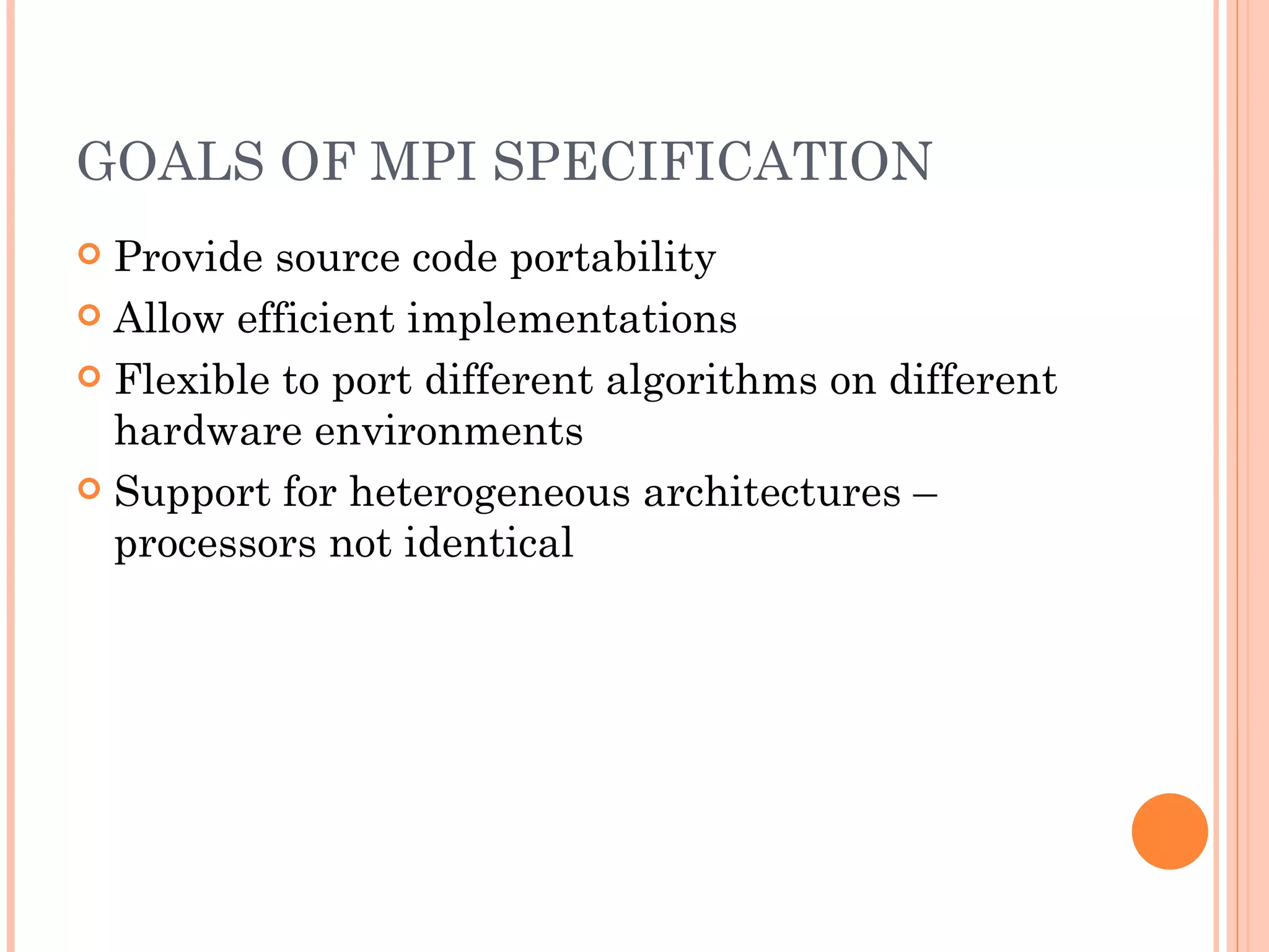 GOALS OF MPI SPECIFICATION Provide source code portability Allow efficient implementations Flexible to port different algorithms on different hardware environments Support for heterogeneous architectures – processors not identical 