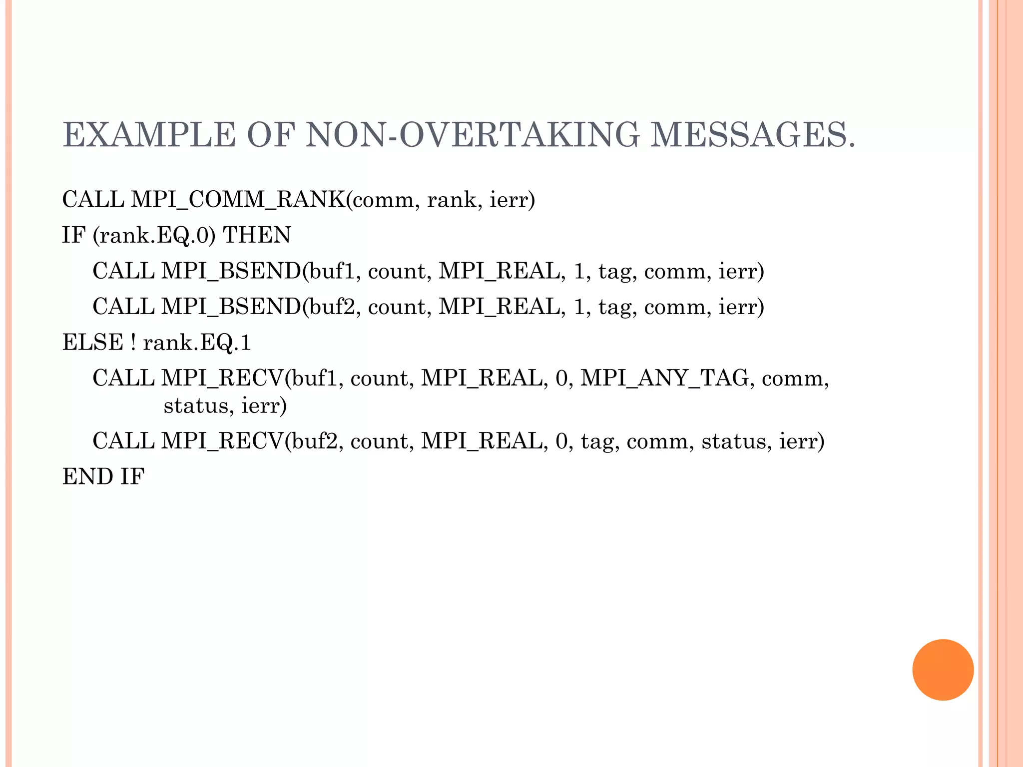 EXAMPLE OF NON-OVERTAKING MESSAGES. CALL MPI_COMM_RANK(comm, rank, ierr)  IF (rank.EQ.0) THEN  CALL MPI_BSEND(buf1, count, MPI_REAL, 1, tag, comm, ierr)  CALL MPI_BSEND(buf2, count, MPI_REAL, 1, tag, comm, ierr)  ELSE ! rank.EQ.1  CALL MPI_RECV(buf1, count, MPI_REAL, 0, MPI_ANY_TAG, comm,  status, ierr)  CALL MPI_RECV(buf2, count, MPI_REAL, 0, tag, comm, status, ierr)  END IF 
