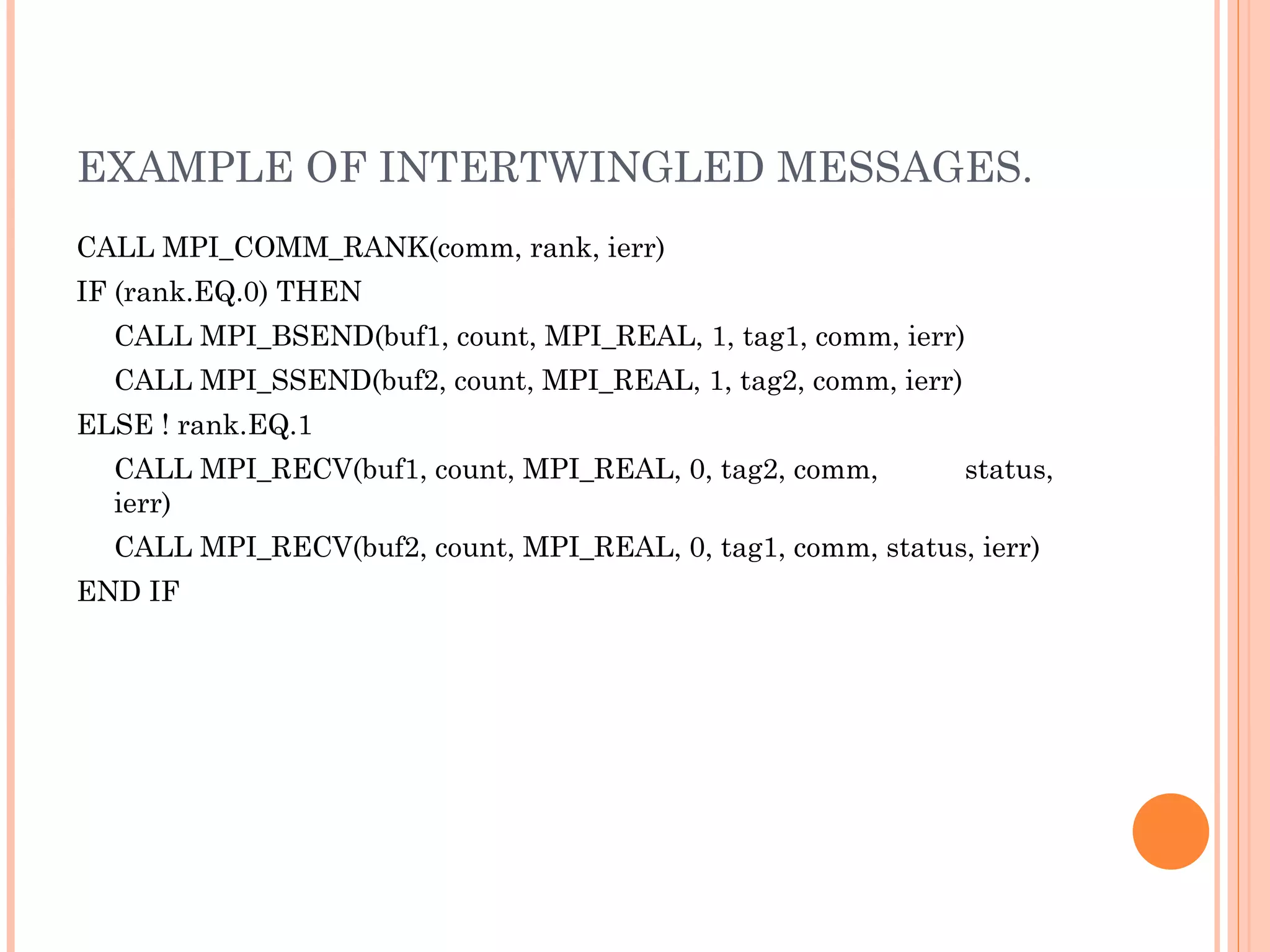 EXAMPLE OF INTERTWINGLED MESSAGES. CALL MPI_COMM_RANK(comm, rank, ierr)  IF (rank.EQ.0) THEN  CALL MPI_BSEND(buf1, count, MPI_REAL, 1, tag1, comm, ierr)  CALL MPI_SSEND(buf2, count, MPI_REAL, 1, tag2, comm, ierr)  ELSE ! rank.EQ.1  CALL MPI_RECV(buf1, count, MPI_REAL, 0, tag2, comm,  status, ierr)  CALL MPI_RECV(buf2, count, MPI_REAL, 0, tag1, comm, status, ierr)  END IF 