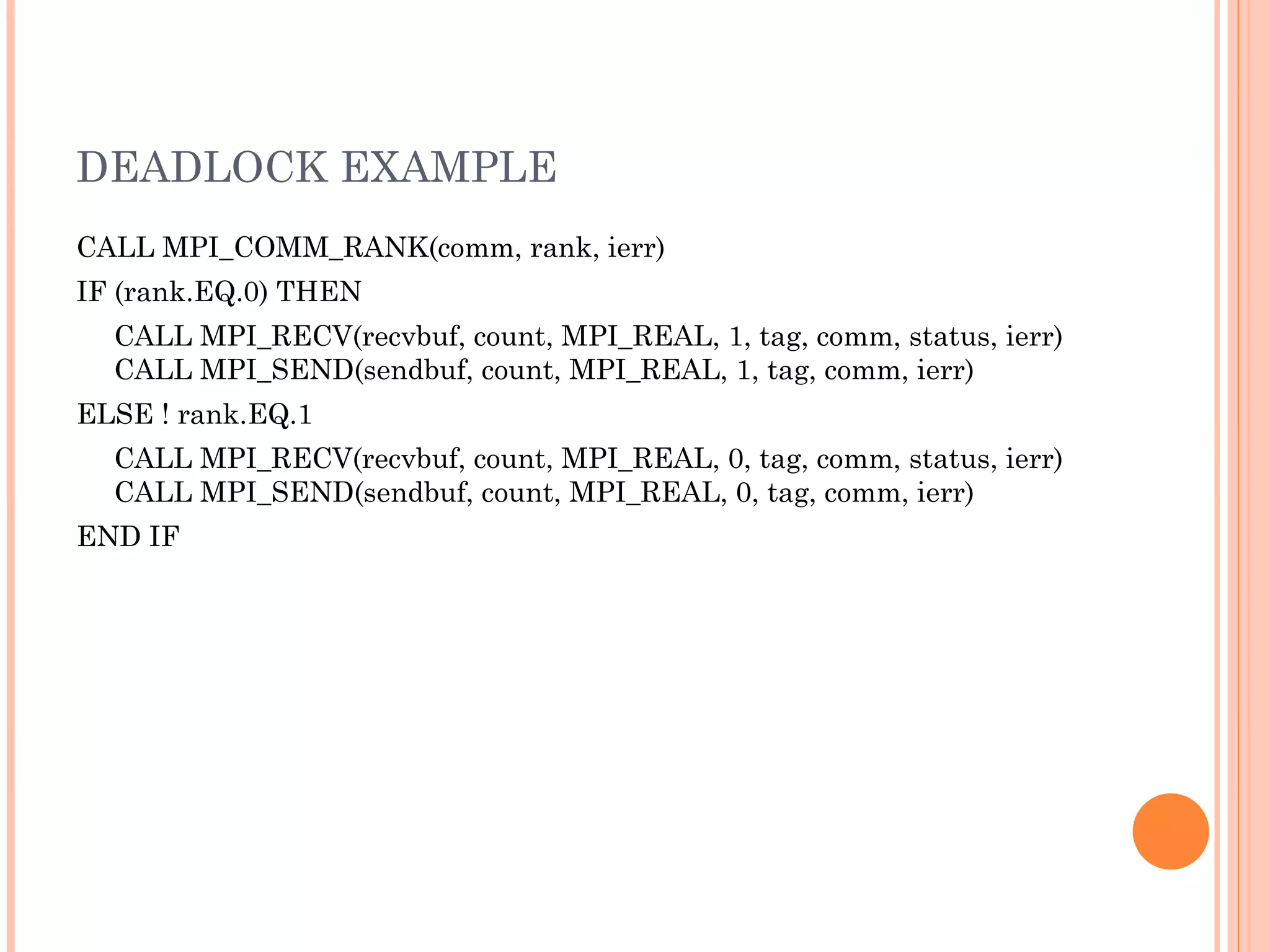 DEADLOCK EXAMPLE CALL MPI_COMM_RANK(comm, rank, ierr)  IF (rank.EQ.0) THEN  CALL MPI_RECV(recvbuf, count, MPI_REAL, 1, tag, comm, status, ierr) CALL MPI_SEND(sendbuf, count, MPI_REAL, 1, tag, comm, ierr)  ELSE ! rank.EQ.1  CALL MPI_RECV(recvbuf, count, MPI_REAL, 0, tag, comm, status, ierr) CALL MPI_SEND(sendbuf, count, MPI_REAL, 0, tag, comm, ierr)  END IF  