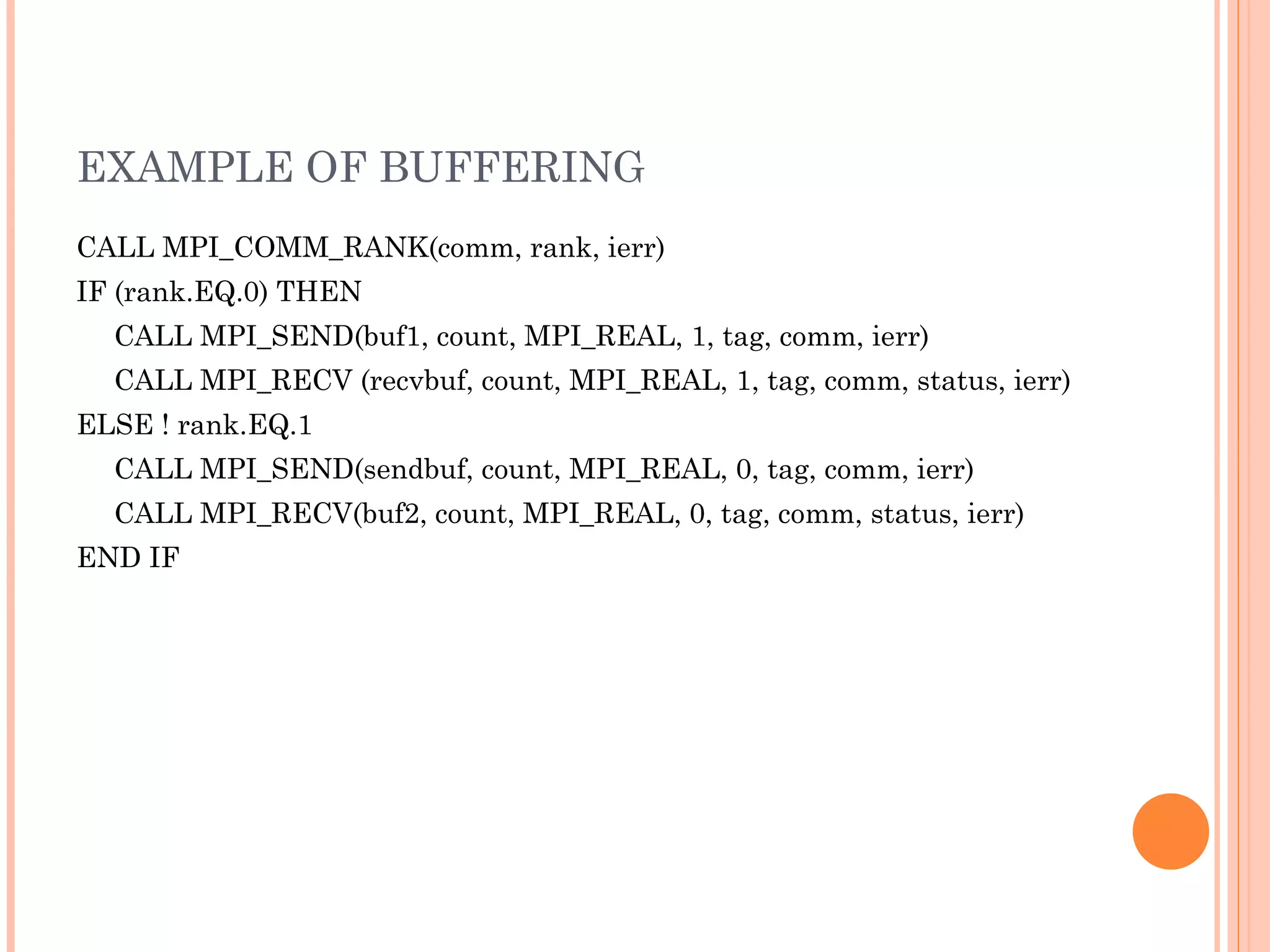 EXAMPLE OF BUFFERING CALL MPI_COMM_RANK(comm, rank, ierr)  IF (rank.EQ.0) THEN  CALL MPI_SEND(buf1, count, MPI_REAL, 1, tag, comm, ierr)  CALL MPI_RECV (recvbuf, count, MPI_REAL, 1, tag, comm, status, ierr) ELSE ! rank.EQ.1  CALL MPI_SEND(sendbuf, count, MPI_REAL, 0, tag, comm, ierr) CALL MPI_RECV(buf2, count, MPI_REAL, 0, tag, comm, status, ierr)  END IF 