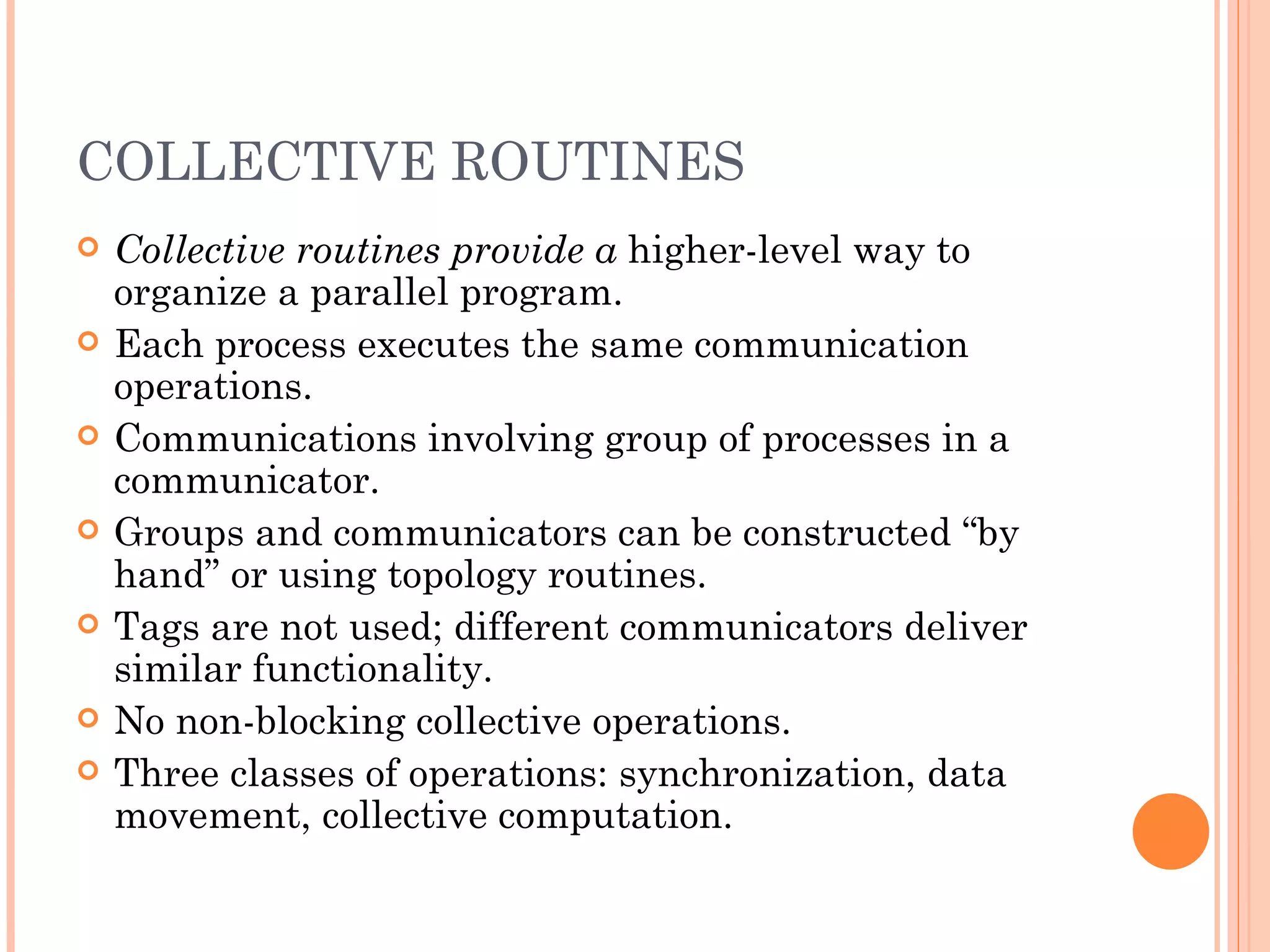 COLLECTIVE ROUTINES Collective routines provide a  higher-level way to organize a parallel program. Each process executes the same communication operations. Communications involving group of processes in a communicator. Groups and communicators can be constructed “by hand” or using topology routines. Tags are not used; different communicators deliver similar functionality. No non-blocking collective operations. Three classes of operations: synchronization, data movement, collective computation. 