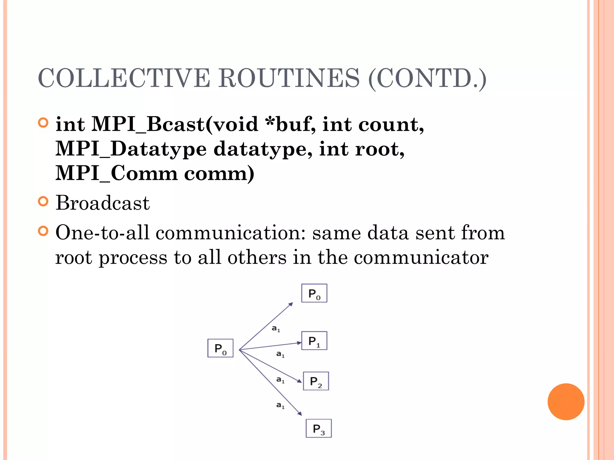COLLECTIVE ROUTINES (CONTD.) int MPI_Bcast(void *buf, int count, MPI_Datatype datatype, int root, MPI_Comm comm) Broadcast One-to-all communication: same data sent from root process to all others in the communicator 