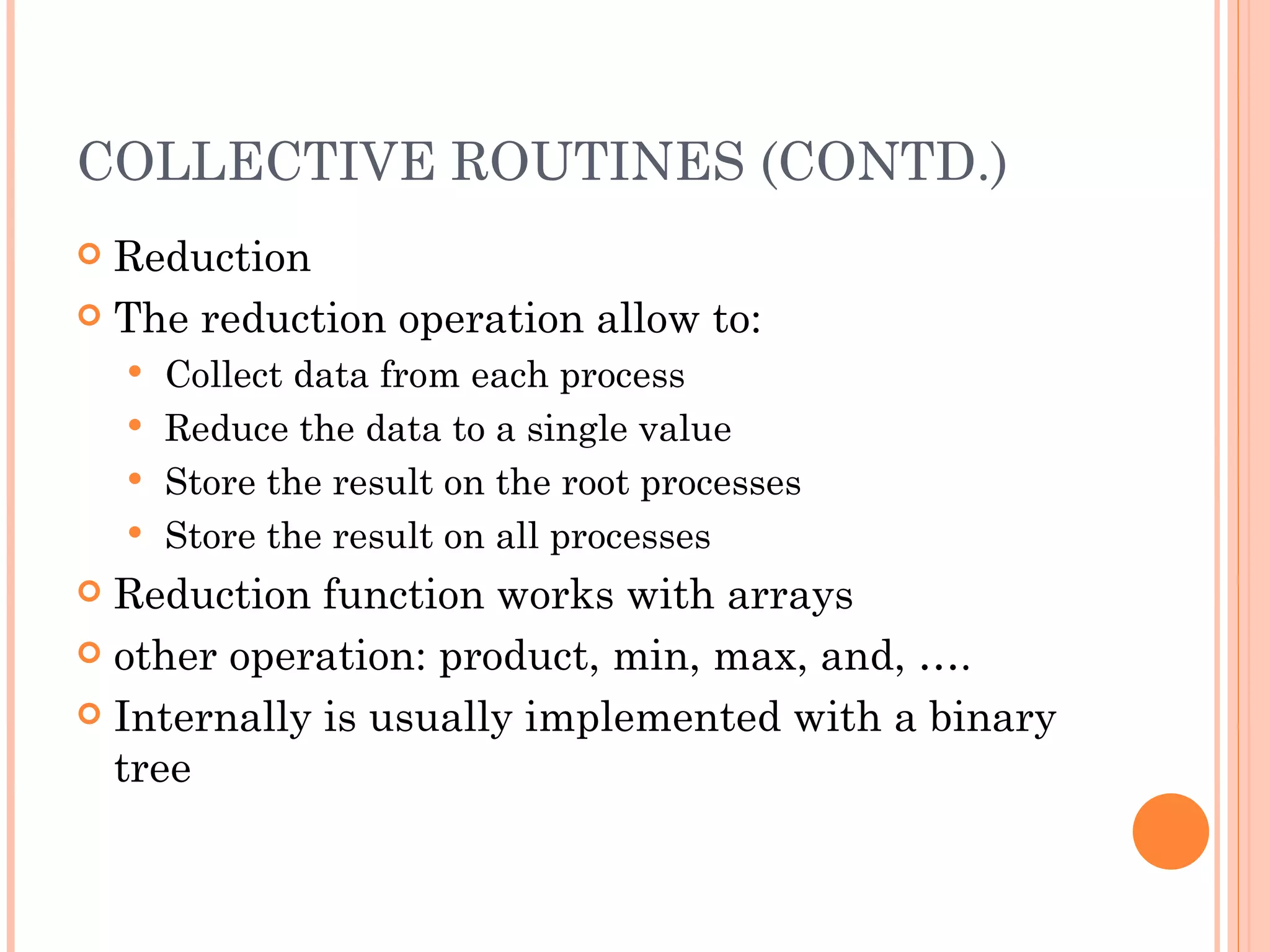 COLLECTIVE ROUTINES (CONTD.) Reduction The reduction operation allow to: Collect data from each process Reduce the data to a single value Store the result on the root processes Store the result on all processes Reduction function works with arrays other operation: product, min, max, and, …. Internally is usually implemented with a binary tree 