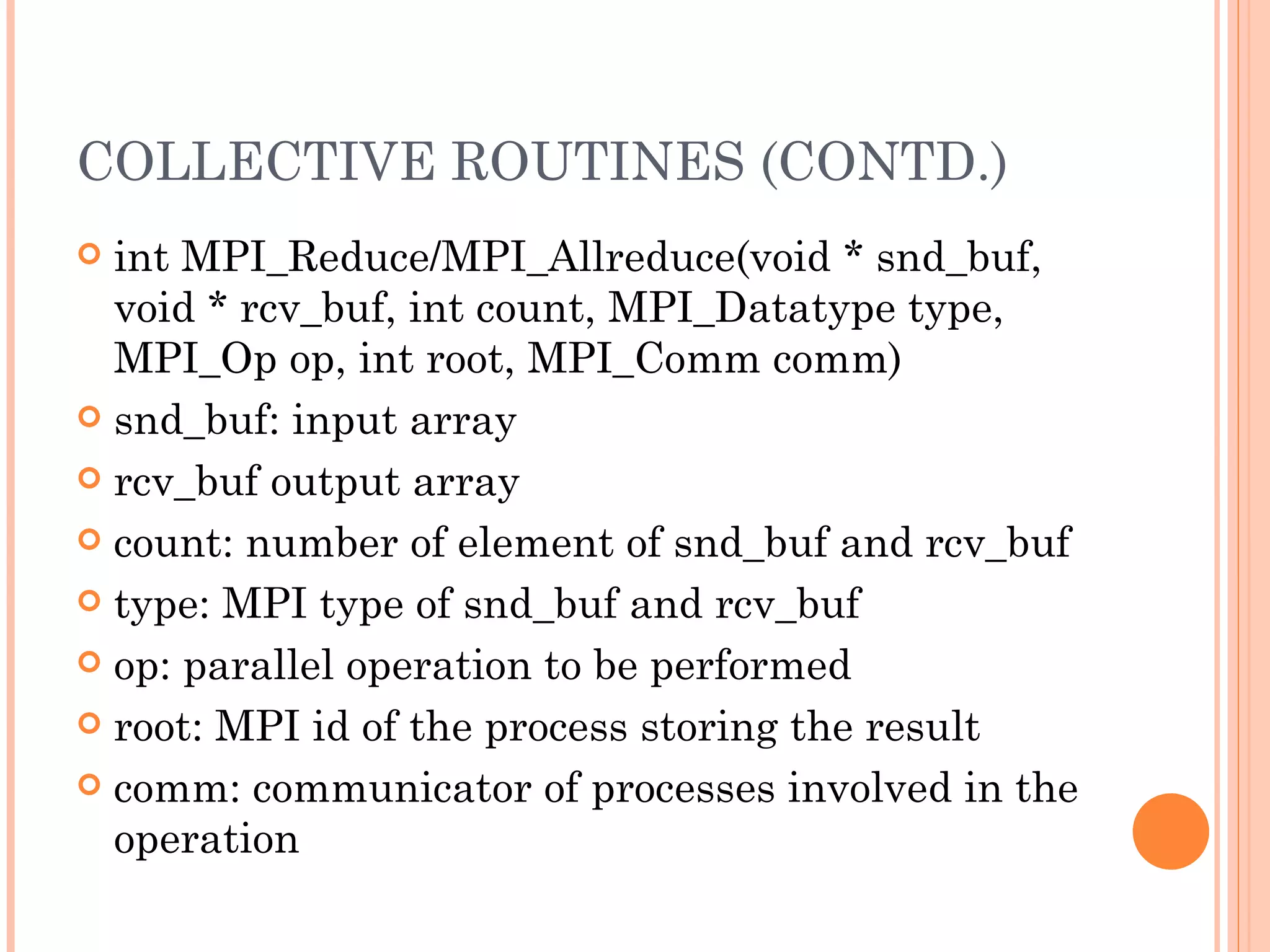 COLLECTIVE ROUTINES (CONTD.) int MPI_Reduce/MPI_Allreduce(void * snd_buf, void * rcv_buf, int count,  MPI_Datatype type, MPI_Op op, int root, MPI_Comm comm) snd_buf: input array rcv_buf output array count: number of element of snd_buf and rcv_buf type: MPI type of snd_buf and rcv_buf op: parallel operation to be performed root: MPI id of the process storing the result comm: communicator of processes involved in the operation 