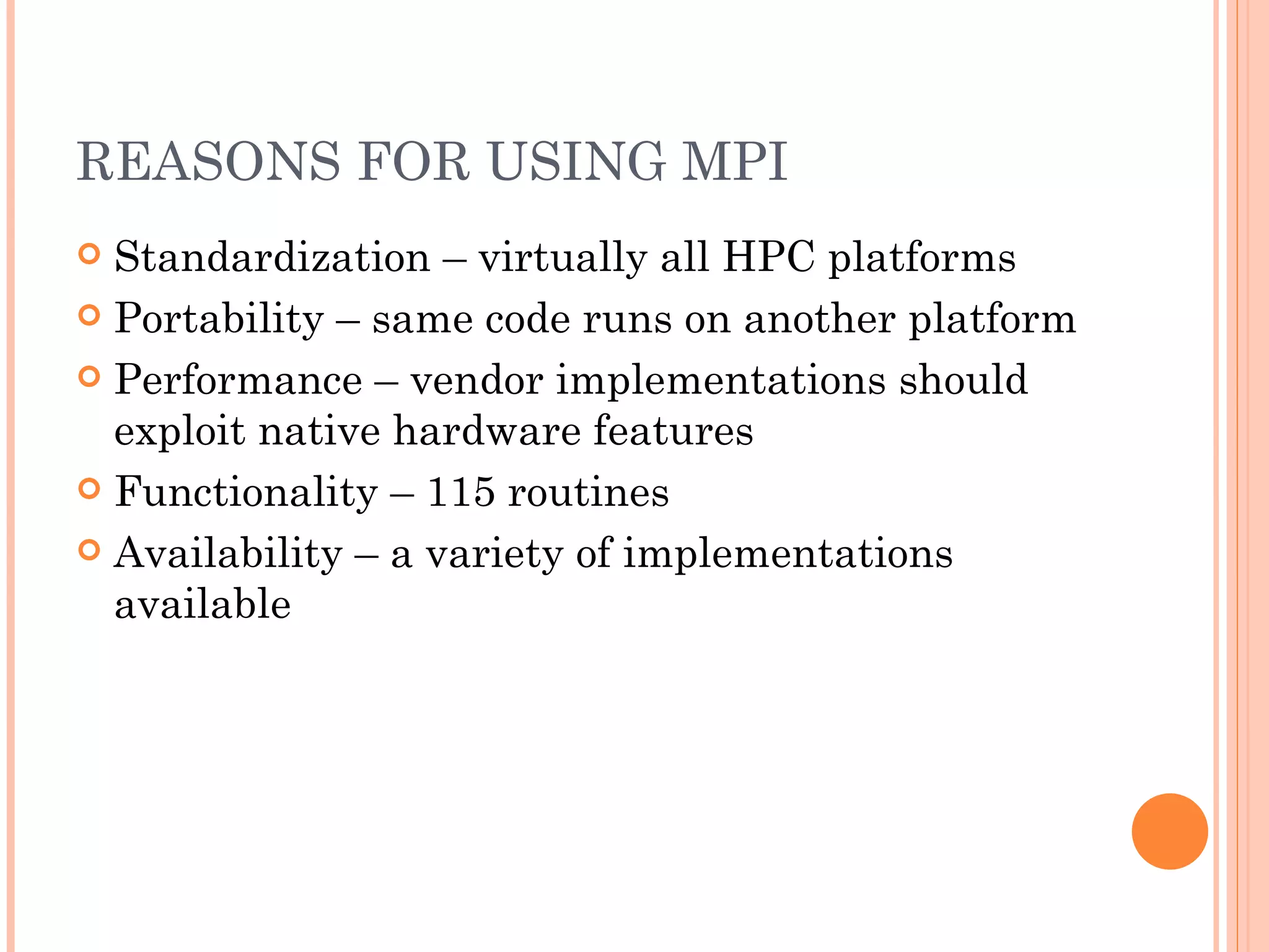 REASONS FOR USING MPI Standardization – virtually all HPC platforms Portability – same code runs on another platform Performance – vendor implementations should exploit native hardware features Functionality – 115 routines Availability – a variety of implementations available 
