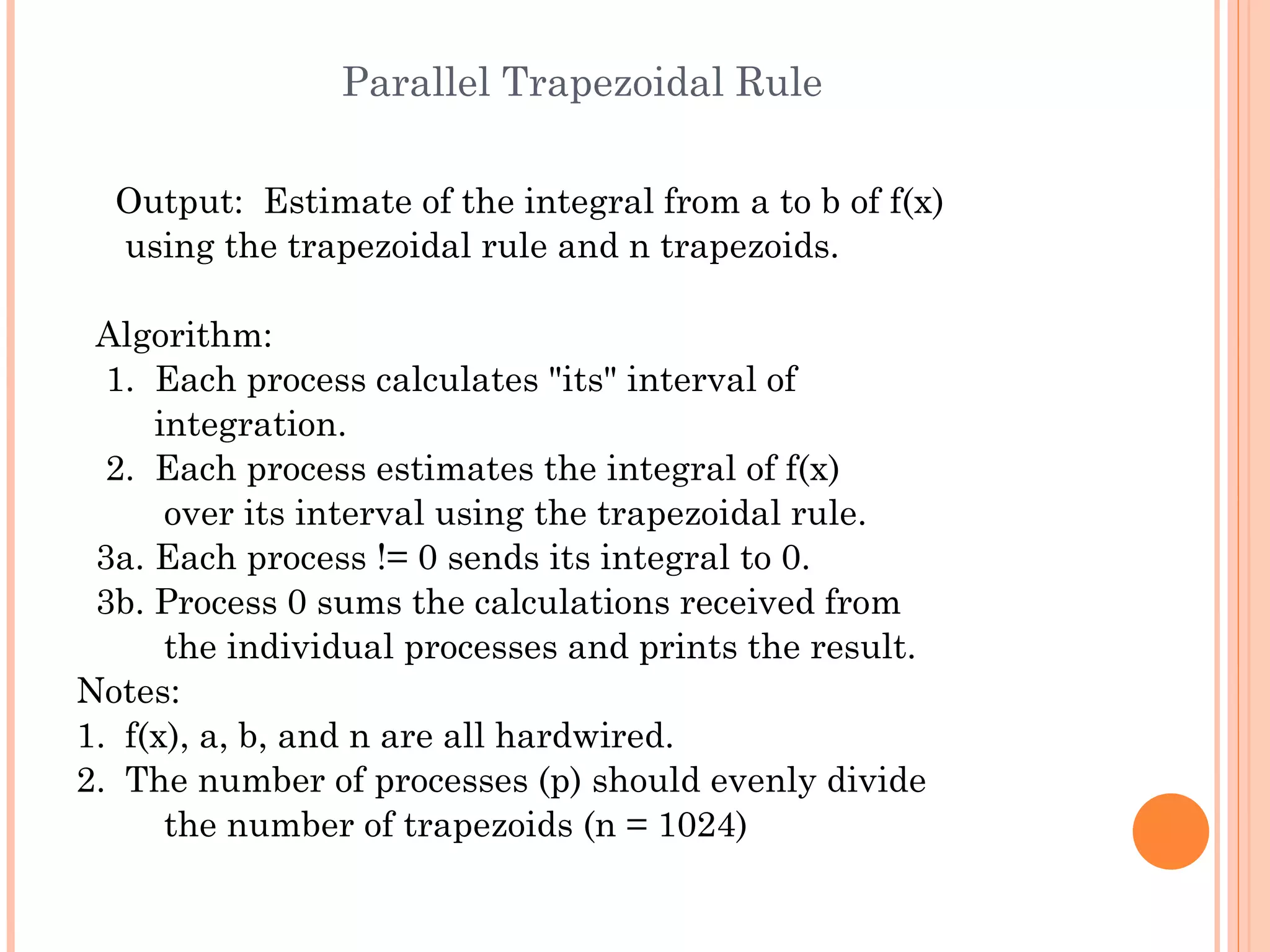 Parallel Trapezoidal Rule Output:  Estimate of the integral from a to b of f(x) using the trapezoidal rule and n trapezoids. Algorithm: 1.  Each process calculates &quot;its&quot; interval of integration. 2.  Each process estimates the integral of f(x) over its interval using the trapezoidal rule. 3a. Each process != 0 sends its integral to 0. 3b. Process 0 sums the calculations received from the individual processes and prints the result. Notes:  1.  f(x), a, b, and n are all hardwired. 2.  The number of processes (p) should evenly divide the number of trapezoids (n = 1024) 