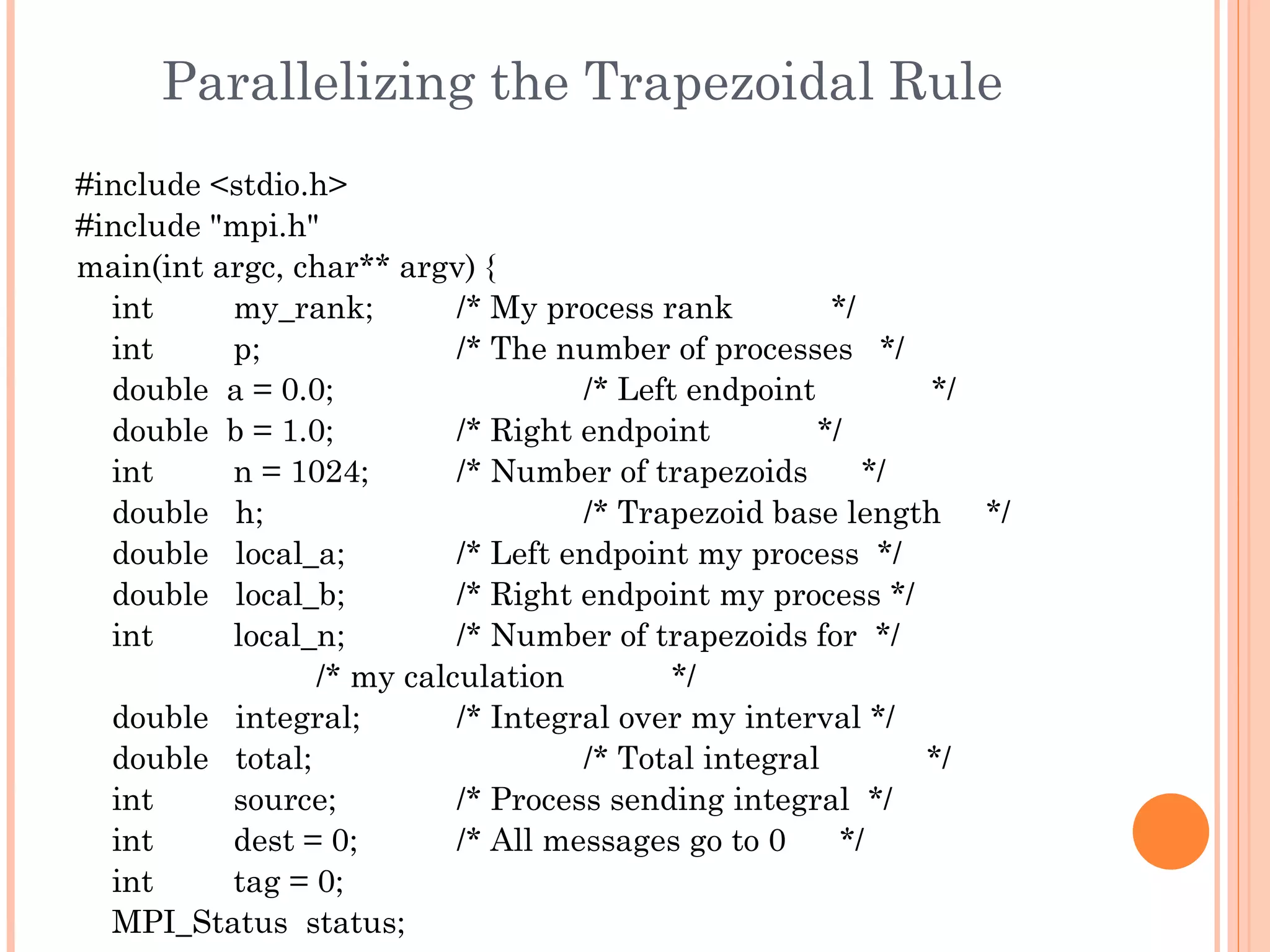 Parallelizing the Trapezoidal Rule #include <stdio.h> #include &quot;mpi.h&quot; main(int argc, char** argv) { int  my_rank;  /* My process rank  */ int  p;  /* The number of processes  */ double  a = 0.0;  /* Left endpoint  */ double  b = 1.0;  /* Right endpoint  */ int  n = 1024;  /* Number of trapezoids  */ double  h;  /* Trapezoid base length  */ double  local_a;  /* Left endpoint my process  */ double  local_b;  /* Right endpoint my process */ int  local_n;  /* Number of trapezoids for  */ /* my calculation  */ double  integral;  /* Integral over my interval */ double  total;  /* Total integral  */ int  source;  /* Process sending integral  */ int  dest = 0;  /* All messages go to 0  */ int  tag = 0; MPI_Status  status; 