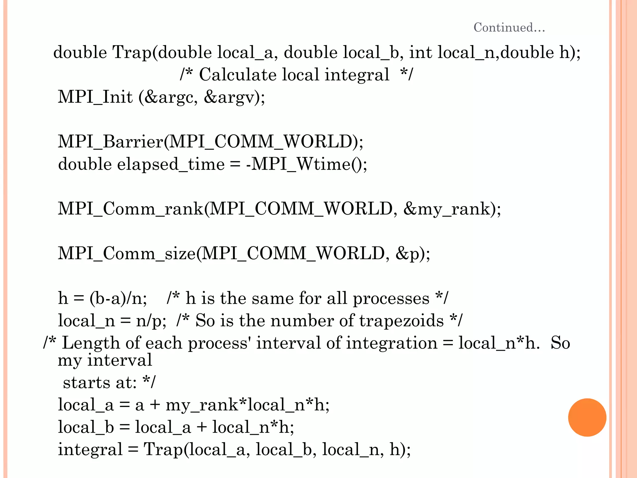 Continued… double Trap(double local_a, double local_b, int local_n,double h);  /* Calculate local integral  */ MPI_Init (&argc, &argv); MPI_Barrier(MPI_COMM_WORLD); double elapsed_time = -MPI_Wtime(); MPI_Comm_rank(MPI_COMM_WORLD, &my_rank); MPI_Comm_size(MPI_COMM_WORLD, &p); h = (b-a)/n;  /* h is the same for all processes */ local_n = n/p;  /* So is the number of trapezoids */ /* Length of each process' interval of integration = local_n*h.  So my interval starts at: */ local_a = a + my_rank*local_n*h; local_b = local_a + local_n*h; integral = Trap(local_a, local_b, local_n, h); 