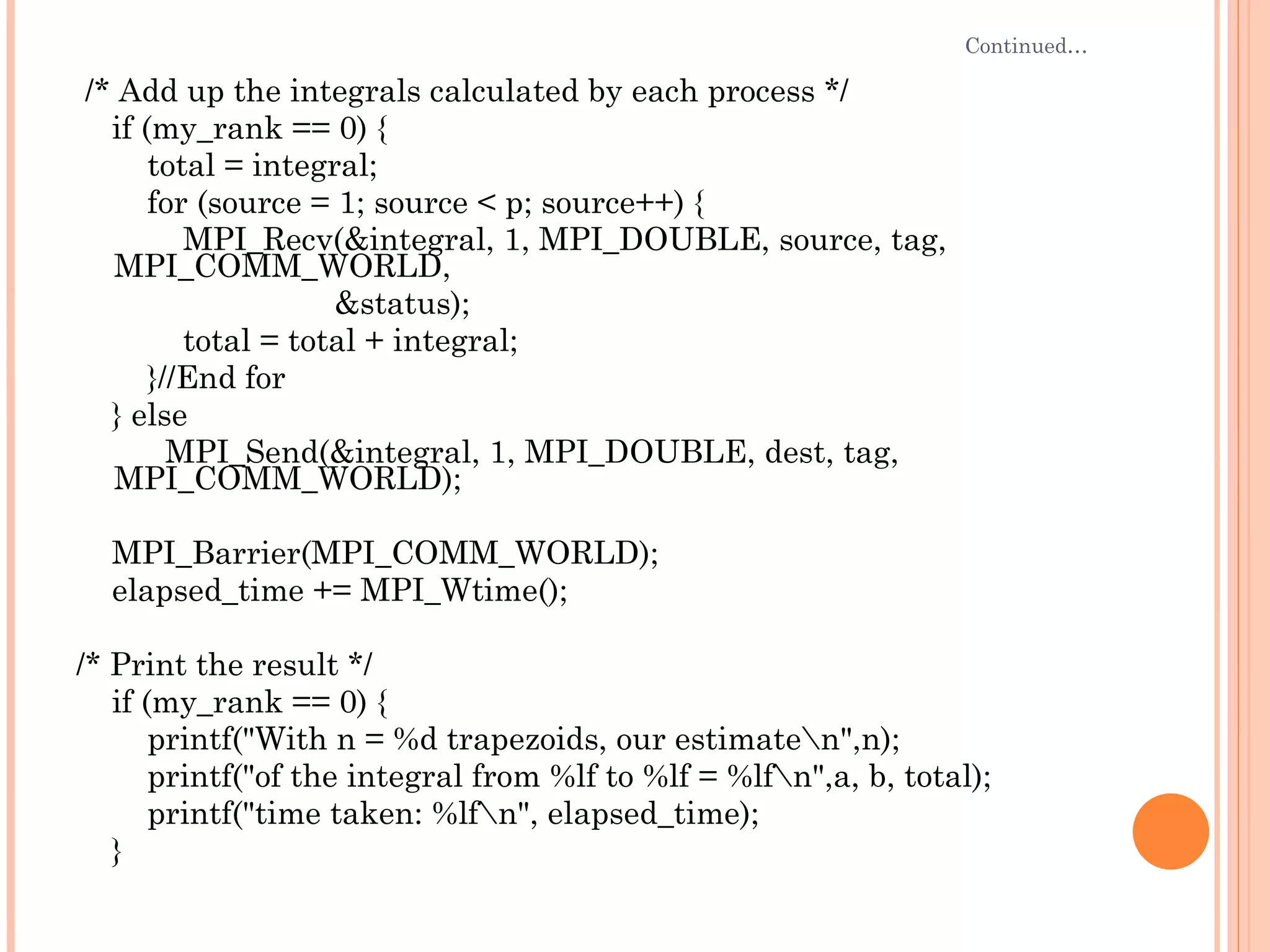 Continued… /* Add up the integrals calculated by each process */ if (my_rank == 0) { total = integral; for (source = 1; source < p; source++) { MPI_Recv(&integral, 1, MPI_DOUBLE, source, tag,  MPI_COMM_WORLD,  &status); total = total + integral; }//End for } else  MPI_Send(&integral, 1, MPI_DOUBLE, dest, tag, MPI_COMM_WORLD); MPI_Barrier(MPI_COMM_WORLD); elapsed_time += MPI_Wtime(); /* Print the result */ if (my_rank == 0) { printf(&quot;With n = %d trapezoids, our estimate\n&quot;,n); printf(&quot;of the integral from %lf to %lf = %lf\n&quot;,a, b, total); printf(&quot;time taken: %lf\n&quot;, elapsed_time); } 
