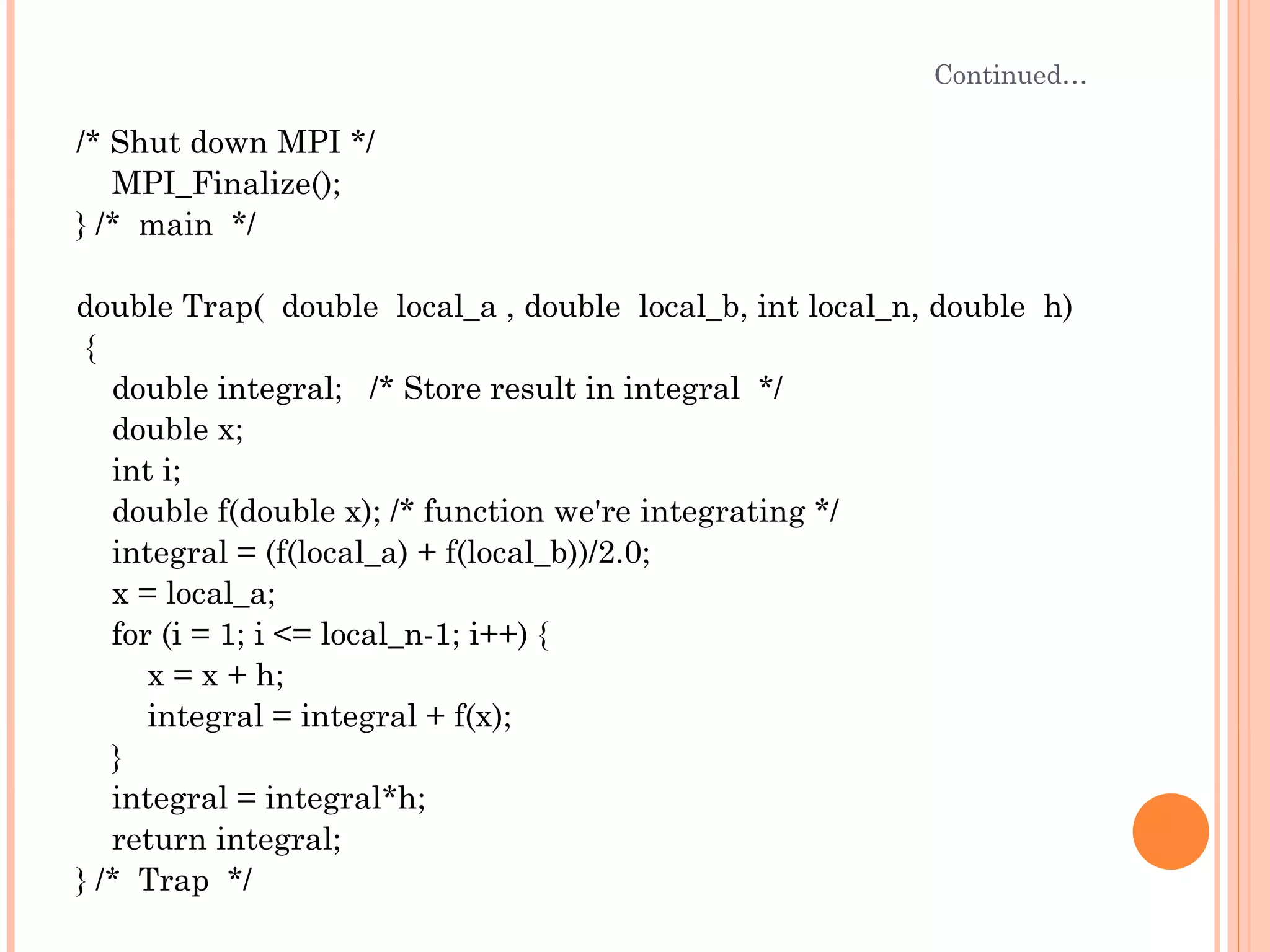Continued… /* Shut down MPI */ MPI_Finalize(); } /*  main  */  double Trap(  double  local_a , double  local_b, int local_n, double  h) { double integral;  /* Store result in integral  */ double x; int i; double f(double x); /* function we're integrating */ integral = (f(local_a) + f(local_b))/2.0; x = local_a; for (i = 1; i <= local_n-1; i++) { x = x + h; integral = integral + f(x); } integral = integral*h; return integral; } /*  Trap  */ 