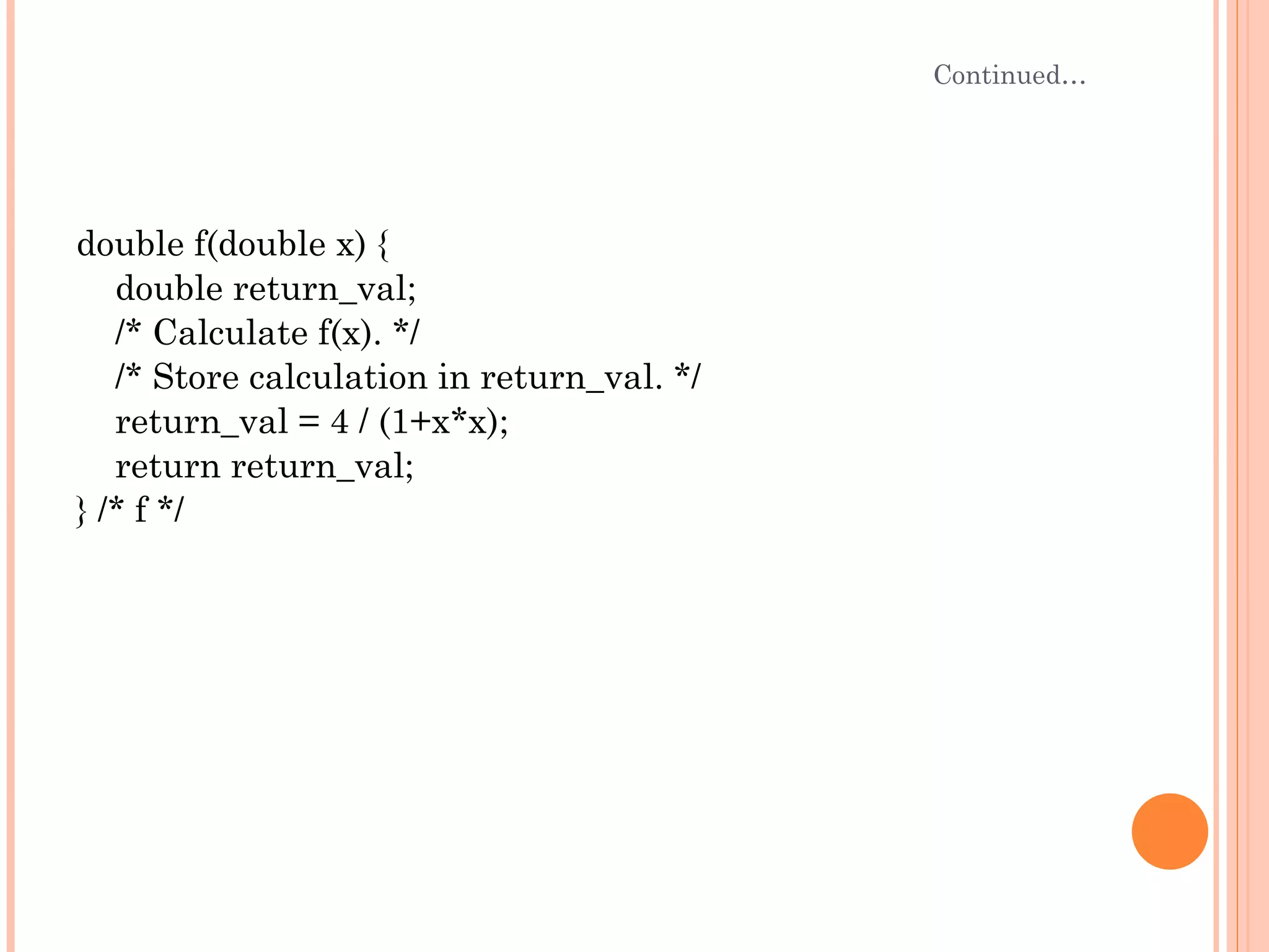 Continued… double f(double x) { double return_val; /* Calculate f(x). */ /* Store calculation in return_val. */ return_val = 4 / (1+x*x); return return_val; } /* f */ 