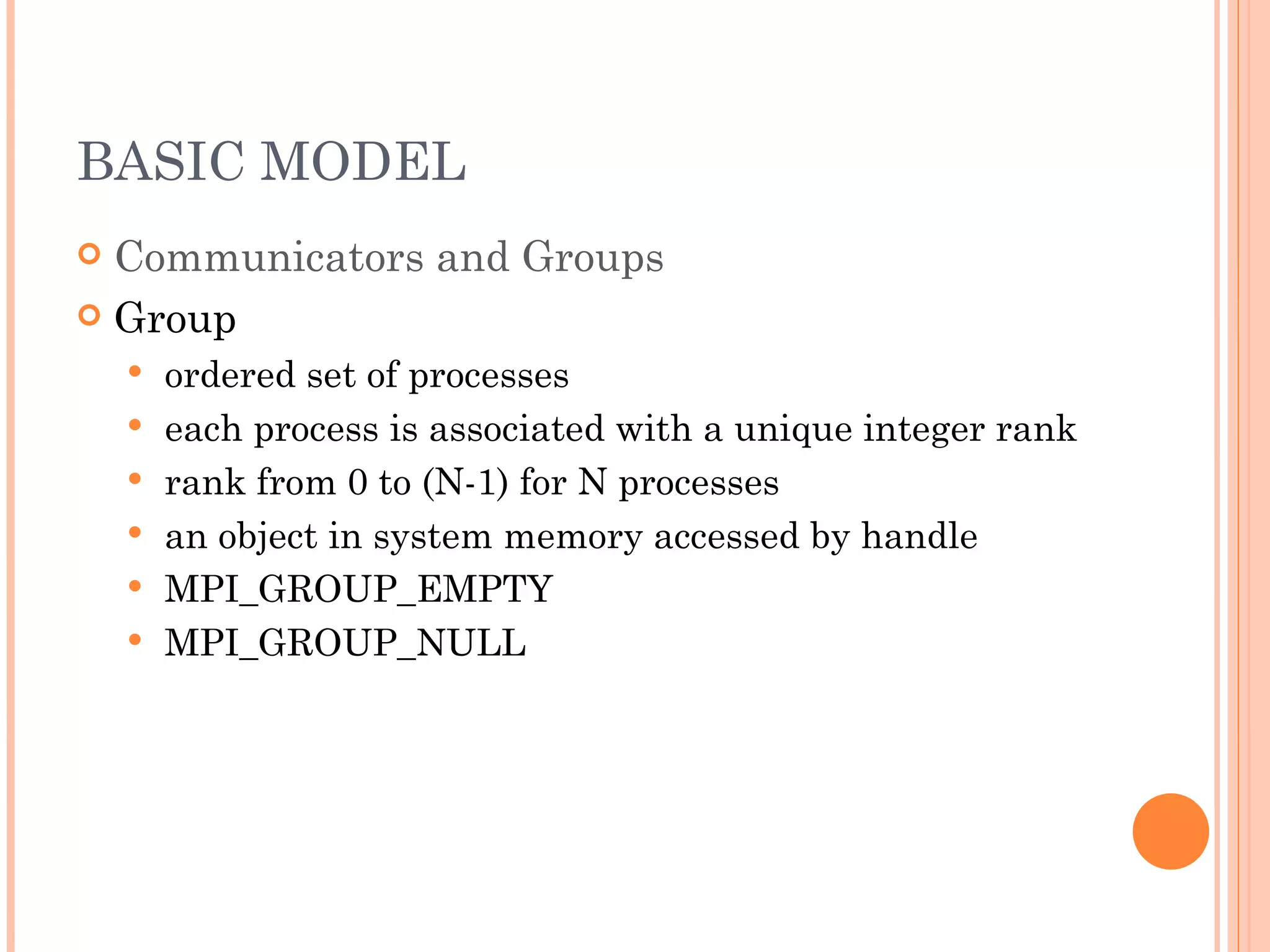 BASIC MODEL Communicators and Groups Group ordered set of processes each process is associated with a unique integer rank rank from 0 to (N-1) for N processes an object in system memory accessed by handle MPI_GROUP_EMPTY MPI_GROUP_NULL 