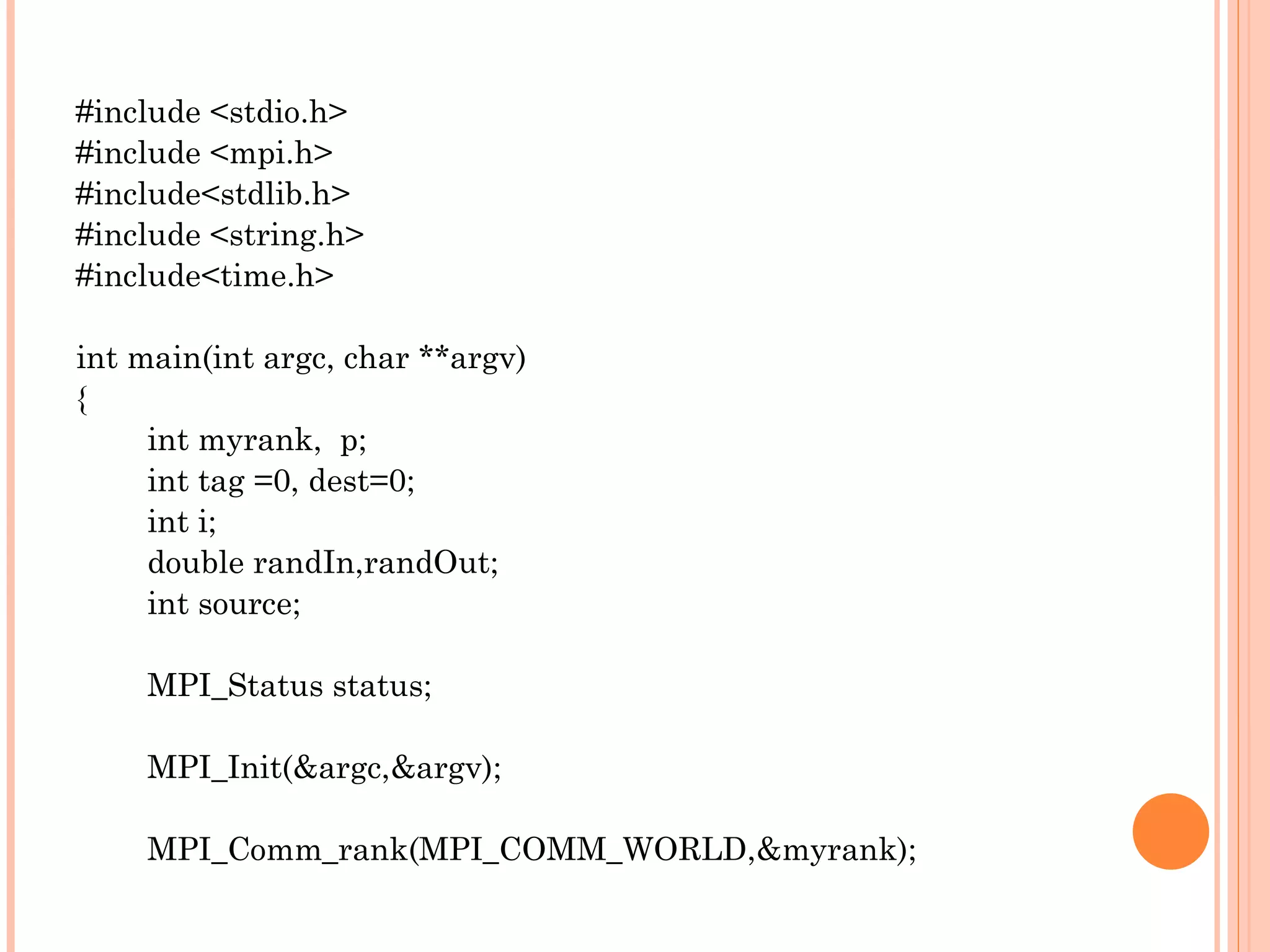 #include <stdio.h> #include <mpi.h> #include<stdlib.h> #include <string.h> #include<time.h> int main(int argc, char **argv) { int myrank,  p; int tag =0, dest=0; int i; double randIn,randOut; int source; MPI_Status status; MPI_Init(&argc,&argv); MPI_Comm_rank(MPI_COMM_WORLD,&myrank); 
