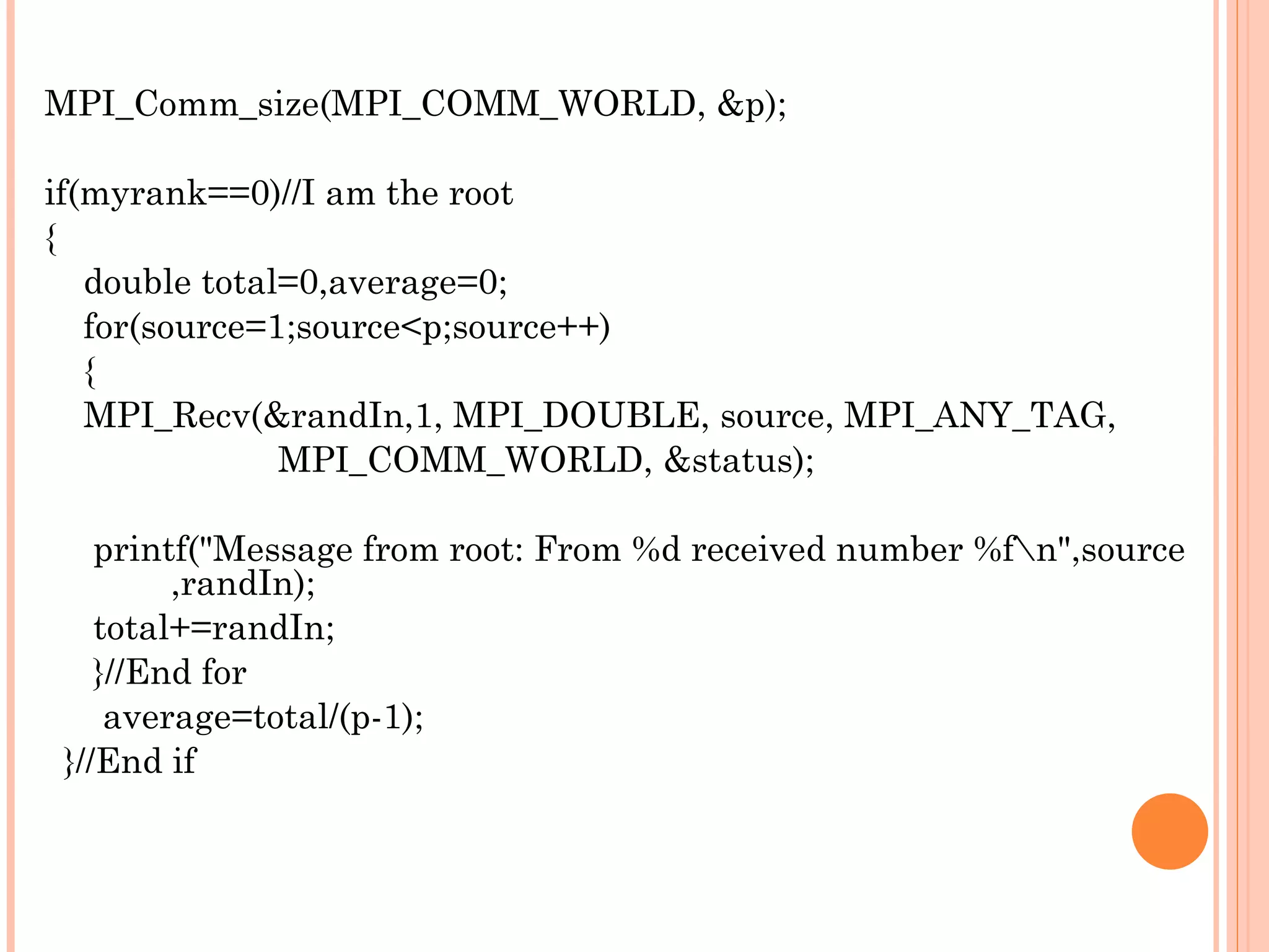 MPI_Comm_size(MPI_COMM_WORLD, &p); if(myrank==0)//I am the root { double total=0,average=0; for(source=1;source<p;source++) { MPI_Recv(&randIn,1, MPI_DOUBLE, source, MPI_ANY_TAG,  MPI_COMM_WORLD, &status); printf(&quot;Message from root: From %d received number %f\n&quot;,source  ,randIn); total+=randIn; }//End for average=total/(p-1); }//End if 
