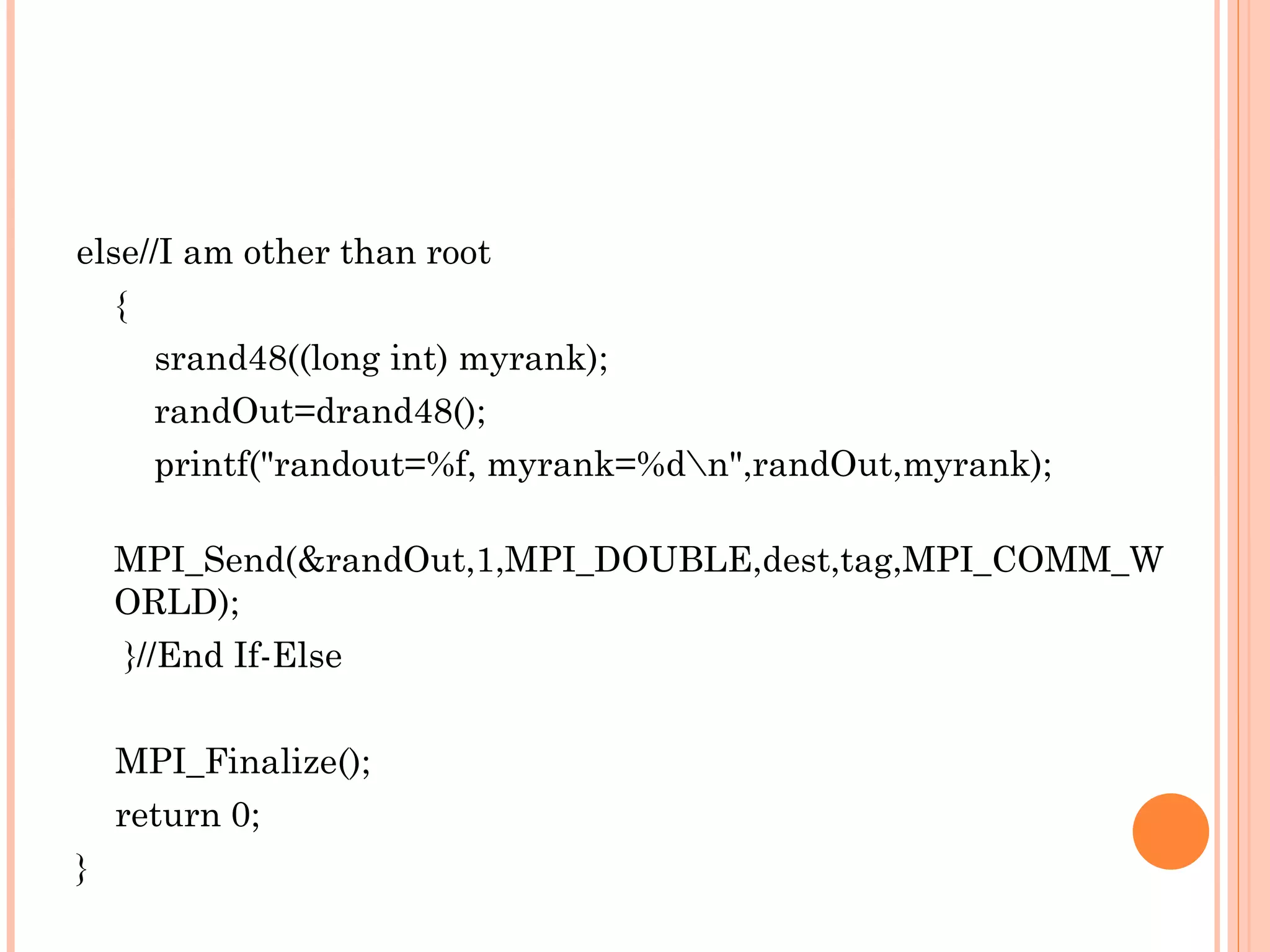 else//I am other than root { srand48((long int) myrank); randOut=drand48(); printf(&quot;randout=%f, myrank=%d\n&quot;,randOut,myrank); MPI_Send(&randOut,1,MPI_DOUBLE,dest,tag,MPI_COMM_WORLD); }//End If-Else MPI_Finalize(); return 0; } 