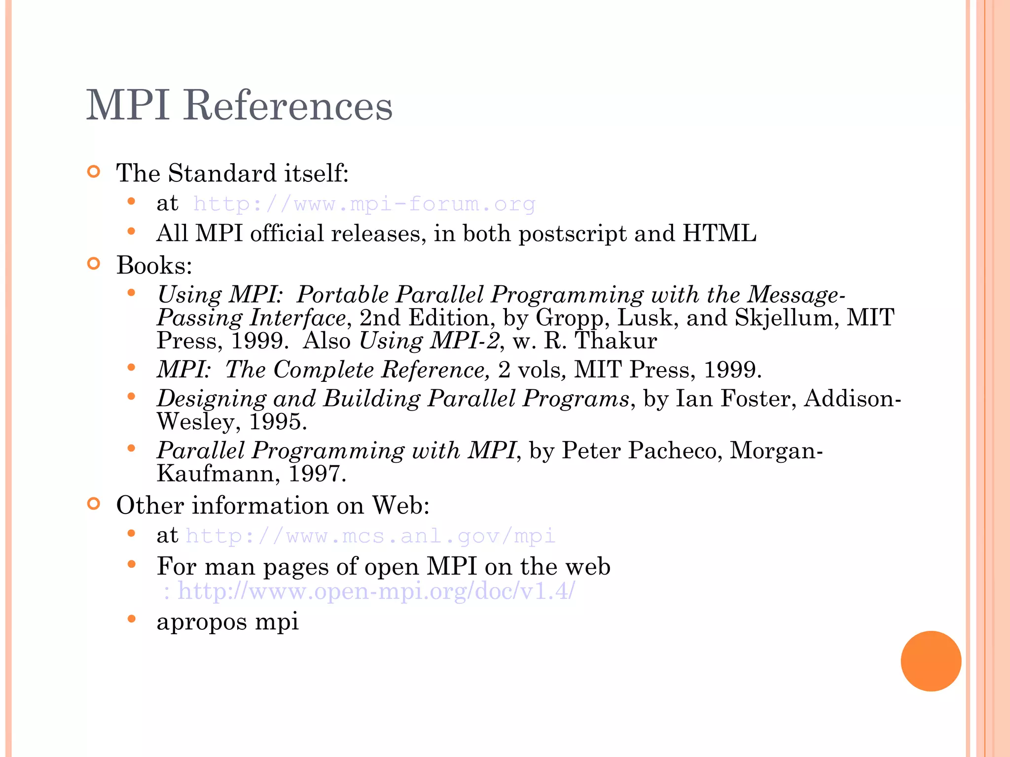 MPI References The Standard itself: at   http://www.mpi-forum.org All MPI official releases, in both postscript and HTML Books: Using MPI:  Portable Parallel Programming with the Message-Passing Interface , 2nd Edition, by Gropp, Lusk, and Skjellum, MIT Press, 1999.  Also  Using MPI-2 , w. R. Thakur MPI:  The Complete Reference,  2 vols ,  MIT Press, 1999. Designing and Building Parallel Programs , by Ian Foster, Addison-Wesley, 1995. Parallel Programming with MPI , by Peter Pacheco, Morgan-Kaufmann, 1997. Other information on Web: at  http://www.mcs.anl.gov/mpi For man pages of open MPI on the web  : http://www.open-mpi.org/doc/v1.4/ apropos mpi 