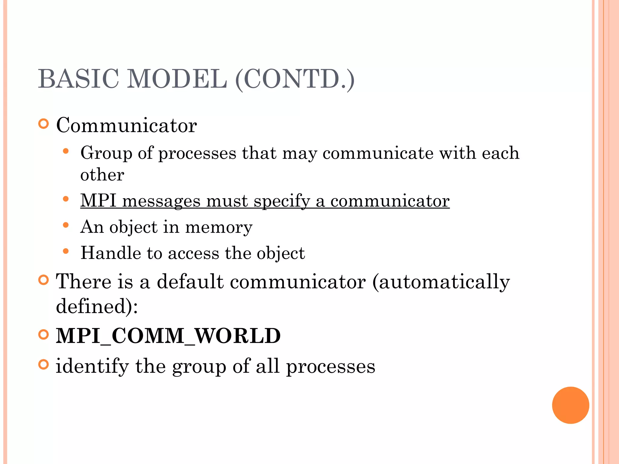 BASIC MODEL (CONTD.) Communicator Group of processes that may communicate with each other MPI messages must specify a communicator An object in memory Handle to access the object There is a default communicator (automatically defined): MPI_COMM_WORLD identify the group of all processes 