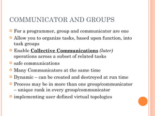 COMMUNICATOR AND GROUPS For a programmer, group and communicator are one Allow you to organize tasks, based upon function, into task groups Enable  Collective Communications  (later)  operations across a subset of related tasks safe communications Many Communicators at the same time Dynamic – can be created and destroyed at run time Process may be in more than one group/communicator – unique rank in every group/communicator implementing user defined virtual topologies 