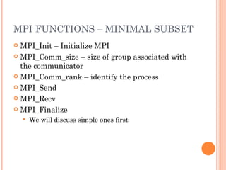 MPI FUNCTIONS – MINIMAL SUBSET MPI_Init – Initialize MPI MPI_Comm_size – size of group associated with the communicator MPI_Comm_rank – identify the process MPI_Send MPI_Recv MPI_Finalize We will discuss simple ones first 