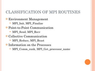 CLASSIFICATION OF MPI ROUTINES Environment Management MPI_Init, MPI_Finalize Point-to-Point Communication MPI_Send, MPI_Recv Collective Communication MPI_Reduce, MPI_Bcast Information on the Processes MPI_Comm_rank, MPI_Get_processor_name 