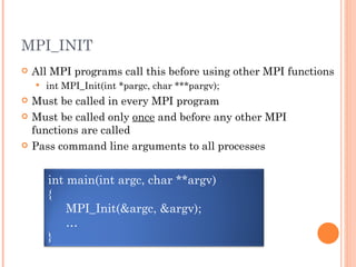 MPI_INIT All MPI programs call this before using other MPI functions int MPI_Init(int *pargc, char ***pargv); Must be called in every MPI program Must be called only  once  and before any other MPI functions are called Pass command line arguments to all processes int main(int argc, char **argv) { MPI_Init(&argc, &argv); … } 