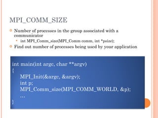 MPI_COMM_SIZE Number of processes in the group associated with a communicator int MPI_Comm_size(MPI_Comm comm, int *psize); Find out number of processes being used by your application int main(int argc, char **argv) { MPI_Init(&argc, &argv); int p; MPI_Comm_size(MPI_COMM_WORLD, &p); … } 