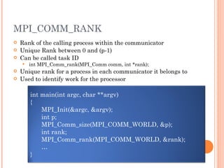 MPI_COMM_RANK Rank of the calling process within the communicator Unique Rank between 0 and (p-1) Can be called task ID int MPI_Comm_rank(MPI_Comm comm, int *rank); Unique rank for a process in each communicator it belongs to Used to identify work for the processor int main(int argc, char **argv) { MPI_Init(&argc, &argv); int p; MPI_Comm_size(MPI_COMM_WORLD, &p); int rank; MPI_Comm_rank(MPI_COMM_WORLD, &rank); … } 