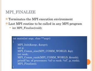 MPI_FINALIZE Terminates the MPI execution environment Last MPI routine to be called in any MPI program int MPI_Finalize(void); int main(int argc, char **argv) { MPI_Init(&argc, &argv); int p; MPI_Comm_size(MPI_COMM_WORLD, &p); int rank; MPI_Comm_rank(MPI_COMM_WORLD, &rank); printf(“no. of processors: %d\n rank: %d”, p, rank); MPI_Finalize(); } 