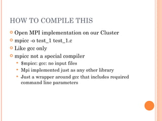 HOW TO COMPILE THIS Open MPI implementation on our Cluster mpicc -o test_1 test_1.c Like gcc only mpicc not a special compiler $mpicc: gcc: no input files Mpi implemented just as any other library Just a wrapper around gcc that includes required command line parameters 