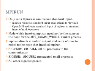 MPIRUN Only rank 0 process can receive standard input. mpirun redirects standard input of all others to /dev/null Open MPI redirects standard input of mpirun to standard input of rank 0 process Node which invoked mpirun need not be the same as the node for the MPI_COMM_WORLD rank 0 process mpirun directs standard output and error of remote nodes to the node that invoked mpirun SIGTERM, SIGKILL kill all processes in the communicator SIGUSR1, SIGUSR2 propagated to all processes All other signals ignored 