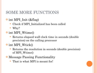 SOME MORE FUNCTIONS int MPI_Init (&flag) Check if MPI_Initialized has been called Why? int MPI_Wtime() Returns elapsed wall clock time in seconds (double precision) on the calling processor int MPI_Wtick() Returns the resolution in seconds (double precision) of MPI_Wtime() Message Passing Functionality That is what MPI is meant for! 