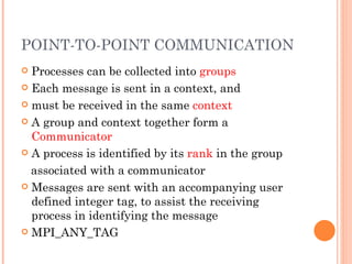 POINT-TO-POINT COMMUNICATION Processes can be collected into  groups Each message is sent in a context, and must be received in the same  context A group and context together form a  Communicator A process is identified by its  rank  in the group associated with a communicator Messages are sent with an accompanying user defined integer tag, to assist the receiving process in identifying the message MPI_ANY_TAG 