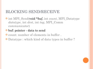 BLOCKING SEND/RECEIVE int MPI_Send( void * buf ,  int  count , MPI_Datatype  datatype , int  dest , int  tag , MPI_Comm  communicator ) buf: pointer - data to send count: number of elements in buffer . Datatype : which kind of data types in buffer ? 