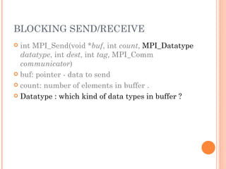 BLOCKING SEND/RECEIVE int MPI_Send(void * buf , int  count ,  MPI_Datatype   datatype , int  dest , int  tag , MPI_Comm  communicator ) buf: pointer - data to send count: number of elements in buffer . Datatype : which kind of data types in buffer ? 