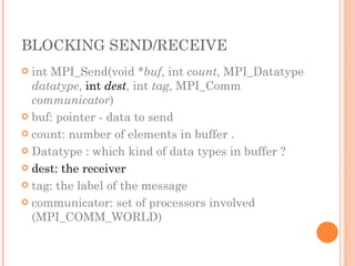 BLOCKING SEND/RECEIVE int MPI_Send(void * buf , int  count , MPI_Datatype  datatype ,  int  dest , int  tag , MPI_Comm  communicator ) buf: pointer - data to send count: number of elements in buffer . Datatype : which kind of data types in buffer ? dest: the receiver tag: the label of the message communicator: set of processors involved (MPI_COMM_WORLD) 