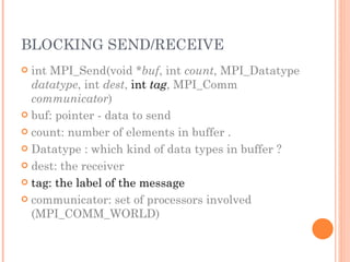 BLOCKING SEND/RECEIVE int MPI_Send(void * buf , int  count , MPI_Datatype  datatype , int  dest ,  int  tag , MPI_Comm  communicator ) buf: pointer - data to send count: number of elements in buffer . Datatype : which kind of data types in buffer ? dest: the receiver tag: the label of the message communicator: set of processors involved (MPI_COMM_WORLD) 