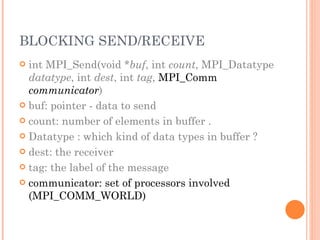 BLOCKING SEND/RECEIVE int MPI_Send(void * buf , int  count , MPI_Datatype  datatype , int  dest , int  tag ,  MPI_Comm  communicator ) buf: pointer - data to send count: number of elements in buffer . Datatype : which kind of data types in buffer ? dest: the receiver tag: the label of the message communicator: set of processors involved (MPI_COMM_WORLD) 