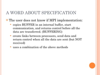 A WORD ABOUT SPECIFICATION The user does not know if MPI implementation: copies BUFFER in an internal buffer, start communication, and returns control before all the data are transferred. (BUFFERING) create links between processors, send data and return control when all the data are sent (but NOT received) uses a combination of the above methods 
