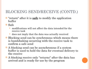 BLOCKING SEND/RECEIVE (CONTD.) "return" after it is  safe  to modify the application buffer Safe modifications will not affect the data intended for the receive task does not imply that the data was actually received Blocking send can be synchronous which means there is handshaking occurring with the receive task to confirm a safe send A blocking send can be asynchronous if a system buffer is used to hold the data for eventual delivery to the receive A blocking receive only "returns" after the data has arrived and is ready for use by the program 
